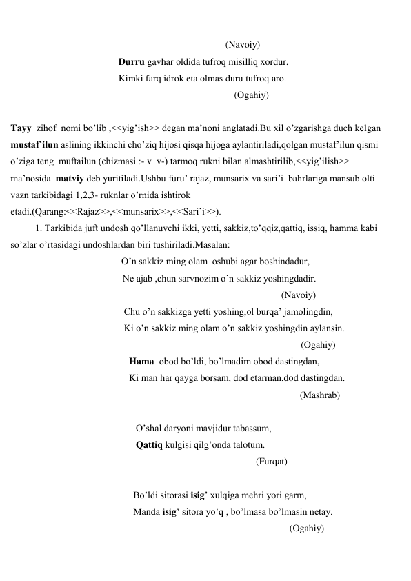  
 
 
(Navoiy) 
 
                   Durru gavhar oldida tufroq misilliq xordur, 
 
                   Kimki farq idrok eta olmas duru tufroq aro. 
 
(Ogahiy) 
 
Tayy  zihof  nomi bo’lib ,<<yig’ish>> degan ma’noni anglatadi.Bu xil o’zgarishga duch kelgan  
mustaf’ilun aslining ikkinchi cho’ziq hijosi qisqa hijoga aylantiriladi,qolgan mustaf’ilun qismi 
o’ziga teng  muftailun (chizmasi :- v  v-) tarmoq rukni bilan almashtirilib,<<yig’ilish>> 
ma’nosida  matviy deb yuritiladi.Ushbu furu’ rajaz, munsarix va sari’i  bahrlariga mansub olti 
vazn tarkibidagi 1,2,3- ruknlar o’rnida ishtirok 
etadi.(Qarang:<<Rajaz>>,<<munsarix>>,<<Sari’i>>). 
1. Tarkibida juft undosh qo’llanuvchi ikki, yetti, sakkiz,to’qqiz,qattiq, issiq, hamma kabi 
so’zlar o’rtasidagi undoshlardan biri tushiriladi.Masalan: 
 
                       O’n sakkiz ming olam  oshubi agar boshindadur, 
 
 Ne ajab ,chun sarvnozim o’n sakkiz yoshingdadir. 
 
(Navoiy) 
 
Chu o’n sakkizga yetti yoshing,ol burqa’ jamolingdin, 
 
Ki o’n sakkiz ming olam o’n sakkiz yoshingdin aylansin. 
                                                        
(Ogahiy) 
 
Hama  obod bo’ldi, bo’lmadim obod dastingdan, 
 
Ki man har qayga borsam, dod etarman,dod dastingdan. 
 
(Mashrab) 
 
 
O’shal daryoni mavjidur tabassum, 
 
Qattiq kulgisi qilg’onda talotum. 
 
(Furqat) 
 
 
Bo’ldi sitorasi isig’ xulqiga mehri yori garm, 
 
Manda isig’ sitora yo’q , bo’lmasa bo’lmasin netay. 
 
(Ogahiy) 

