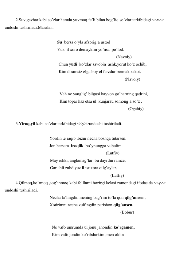  
 
2.Suv,gavhar kabi so’zlar hamda yuvmoq fe’li bilan bog’liq so’zlar tarkibidagi <<v>> 
undoshi tushiriladi.Masalan: 
 
 
Su  bersa o’yla afzorig’a ustod 
 
Yuz  il xoro demaykim yo’nsa  po’lod. 
 
(Navoiy) 
 
Chun yudi  ko’zlar savobin  ashk,yorut ko’z ochib, 
 
Kim diramsiz elga boy el farzdur bermak zakot. 
 
(Navoiy) 
 
 
Vah ne yanglig’ bilgusi hayvon go’harning qadrini, 
 
Kim topar haz etsa ul  kunjarau somong’a so’z . 
 
(Ogahiy) 
 
3.Yiroq,yil kabi so’zlar tarkibidagi <<y>>undoshi tushiriladi. 
 
 
Yordin ,e raqib ,bizni necha boshqa tutarsen, 
 
Jon bersam  iroqlik  bo’ynungga vubolim. 
 
(Lutfiy) 
 
May ichki, anglamag’lar  bu dayrdin ramze, 
 
Gar ahli zuhd yuz il istixora qilg’aylar. 
 
(Lutfiy) 
4.Qilmoq,ko’rmoq ,sog’inmoq kabi fe’llarni hozirgi kelasi zamondagi ifodasida <<y>> 
undoshi tushiriladi. 
 
Necha la’lingdin mening bag’rim to’la qon qilg’ansen , 
 
Xotirimni necha zulfingdin parishon qilg’ansen. 
 
(Bobur) 
 
 
Ne vafo umrumda ul jonu jahondin ko’rgamen, 
 
Kim vafo jondin ko’ribdurkim ,men oldin  
