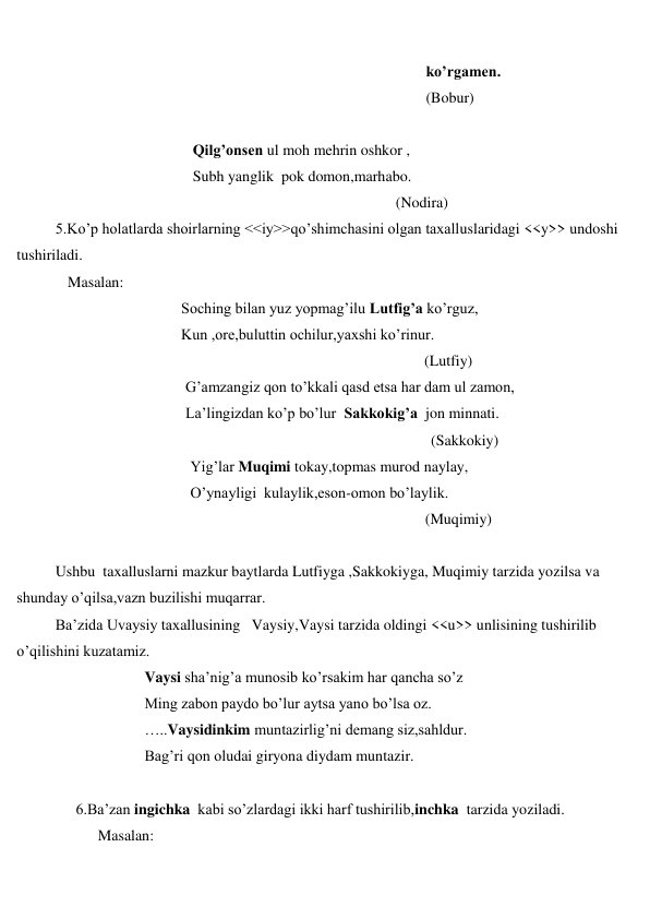  
 
 
ko’rgamen. 
 
(Bobur) 
 
 
Qilg’onsen ul moh mehrin oshkor , 
 
Subh yanglik  pok domon,marhabo. 
 
(Nodira) 
5.Ko’p holatlarda shoirlarning <<iy>>qo’shimchasini olgan taxalluslaridagi <<y>> undoshi 
tushiriladi. 
 
Masalan: 
 
Soching bilan yuz yopmag’ilu Lutfig’a ko’rguz, 
 
Kun ,ore,buluttin ochilur,yaxshi ko’rinur. 
 
(Lutfiy) 
 
G’amzangiz qon to’kkali qasd etsa har dam ul zamon, 
 
La’lingizdan ko’p bo’lur  Sakkokig’a  jon minnati. 
 
(Sakkokiy) 
 
Yig’lar Muqimi tokay,topmas murod naylay, 
 
O’ynayligi  kulaylik,eson-omon bo’laylik. 
 
(Muqimiy) 
 
Ushbu  taxalluslarni mazkur baytlarda Lutfiyga ,Sakkokiyga, Muqimiy tarzida yozilsa va 
shunday o’qilsa,vazn buzilishi muqarrar. 
Ba’zida Uvaysiy taxallusining   Vaysiy,Vaysi tarzida oldingi <<u>> unlisining tushirilib 
o’qilishini kuzatamiz. 
 
Vaysi sha’nig’a munosib ko’rsakim har qancha so’z 
 
Ming zabon paydo bo’lur aytsa yano bo’lsa oz. 
 
…..Vaysidinkim muntazirlig’ni demang siz,sahldur. 
 
Bag’ri qon oludai giryona diydam muntazir. 
 
 
6.Ba’zan ingichka  kabi so’zlardagi ikki harf tushirilib,inchka  tarzida yoziladi. 
 
Masalan: 
