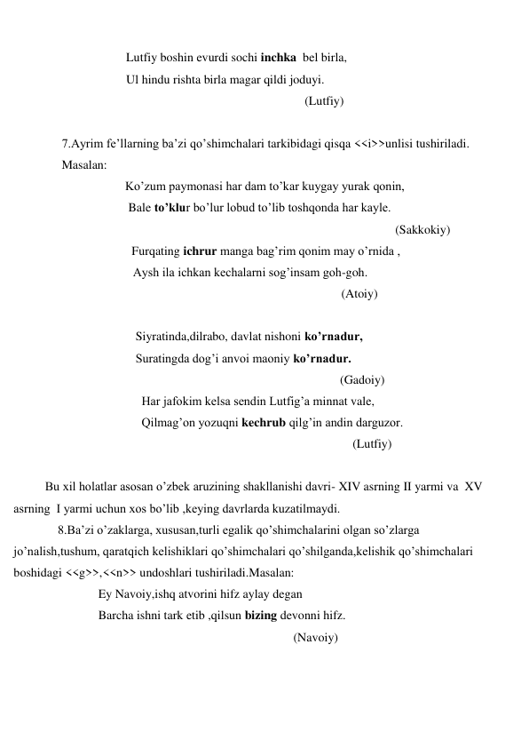  
 
 
Lutfiy boshin evurdi sochi inchka  bel birla, 
 
Ul hindu rishta birla magar qildi joduyi. 
 
(Lutfiy) 
 
 
7.Ayrim fe’llarning ba’zi qo’shimchalari tarkibidagi qisqa <<i>>unlisi tushiriladi. 
 
Masalan: 
 
  Ko’zum paymonasi har dam to’kar kuygay yurak qonin, 
 
   Bale to’klur bo’lur lobud to’lib toshqonda har kayle. 
 
(Sakkokiy) 
                                      Furqating ichrur manga bag’rim qonim may o’rnida ,                                          
 
Aysh ila ichkan kechalarni sog’insam goh-goh. 
 
(Atoiy) 
 
 
Siyratinda,dilrabo, davlat nishoni ko’rnadur, 
 
Suratingda dog’i anvoi maoniy ko’rnadur. 
 
(Gadoiy) 
 
Har jafokim kelsa sendin Lutfig’a minnat vale, 
 
Qilmag’on yozuqni kechrub qilg’in andin darguzor. 
 
(Lutfiy) 
 
Bu xil holatlar asosan o’zbek aruzining shakllanishi davri- XIV asrning II yarmi va  XV 
asrning  I yarmi uchun xos bo’lib ,keying davrlarda kuzatilmaydi. 
 
8.Ba’zi o’zaklarga, xususan,turli egalik qo’shimchalarini olgan so’zlarga 
jo’nalish,tushum, qaratqich kelishiklari qo’shimchalari qo’shilganda,kelishik qo’shimchalari 
boshidagi <<g>>,<<n>> undoshlari tushiriladi.Masalan: 
 
Ey Navoiy,ishq atvorini hifz aylay degan  
 
Barcha ishni tark etib ,qilsun bizing devonni hifz. 
 
(Navoiy) 
 
 
