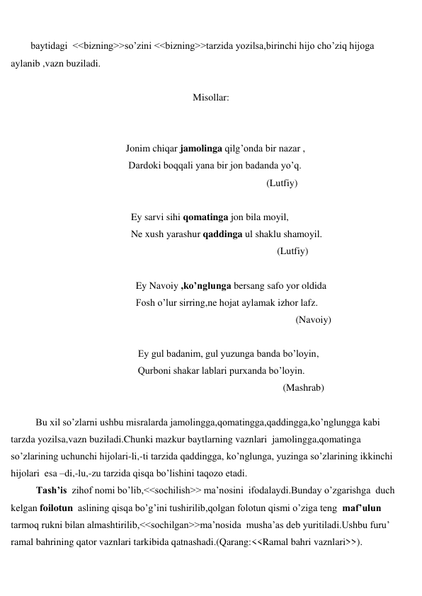  
 
        baytidagi  <<bizning>>so’zini <<bizning>>tarzida yozilsa,birinchi hijo cho’ziq hijoga 
aylanib ,vazn buziladi. 
 
 
                               Misollar: 
 
 
 
                   Jonim chiqar jamolinga qilg’onda bir nazar , 
 
                    Dardoki boqqali yana bir jon badanda yo’q. 
 
(Lutfiy) 
 
 
Ey sarvi sihi qomatinga jon bila moyil, 
 
Ne xush yarashur qaddinga ul shaklu shamoyil. 
 
(Lutfiy) 
 
 
Ey Navoiy ,ko’nglunga bersang safo yor oldida  
 
Fosh o’lur sirring,ne hojat aylamak izhor lafz. 
 
(Navoiy) 
 
 
Ey gul badanim, gul yuzunga banda bo’loyin, 
 
Qurboni shakar lablari purxanda bo’loyin. 
 
(Mashrab) 
 
          Bu xil so’zlarni ushbu misralarda jamolingga,qomatingga,qaddingga,ko’nglungga kabi 
tarzda yozilsa,vazn buziladi.Chunki mazkur baytlarning vaznlari  jamolingga,qomatinga 
so’zlarining uchunchi hijolari-li,-ti tarzida qaddingga, ko’nglunga, yuzinga so’zlarining ikkinchi 
hijolari  esa –di,-lu,-zu tarzida qisqa bo’lishini taqozo etadi. 
Tash’is  zihof nomi bo’lib,<<sochilish>> ma’nosini  ifodalaydi.Bunday o’zgarishga  duch 
kelgan foilotun  aslining qisqa bo’g’ini tushirilib,qolgan folotun qismi o’ziga teng  maf’ulun  
tarmoq rukni bilan almashtirilib,<<sochilgan>>ma’nosida  musha’as deb yuritiladi.Ushbu furu’ 
ramal bahrining qator vaznlari tarkibida qatnashadi.(Qarang:<<Ramal bahri vaznlari>>). 
