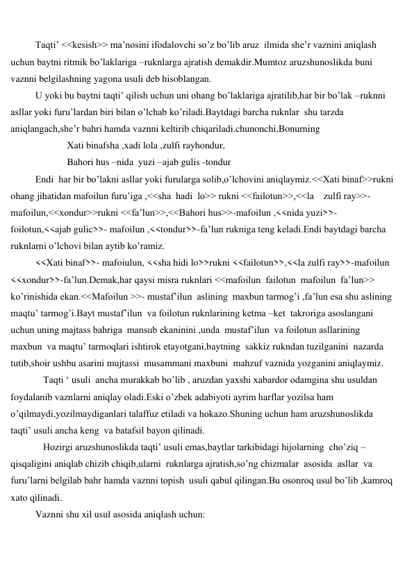  
 
Taqti’ <<kesish>> ma’nosini ifodalovchi so’z bo’lib aruz  ilmida she’r vaznini aniqlash 
uchun baytni ritmik bo’laklariga –ruknlarga ajratish demakdir.Mumtoz aruzshunoslikda buni 
vaznni belgilashning yagona usuli deb hisoblangan. 
U yoki bu baytni taqti’ qilish uchun uni ohang bo’laklariga ajratilib,har bir bo’lak –ruknni 
asllar yoki furu’lardan biri bilan o’lchab ko’riladi.Baytdagi barcha ruknlar  shu tarzda 
aniqlangach,she’r bahri hamda vaznni keltirib chiqariladi.chunonchi,Bonurning 
 
Xati binafsha ,xadi lola ,zulfi rayhondur, 
 
Bahori hus –nida  yuzi –ajab gulis -tondur 
Endi  har bir bo’lakni asllar yoki furularga solib,o’lchovini aniqlaymiz.<<Xati binaf>>rukni  
ohang jihatidan mafoilun furu’iga ,<<sha  hadi  lo>> rukni <<failotun>>,<<la    zulfi ray>>- 
mafoilun,<<xondur>>rukni <<fa’lun>>,<<Bahori hus>>-mafoilun ,<<nida yuzi>>-
foilotun,<<ajab gulic>>- mafoilun ,<<tondur>>-fa’lun rukniga teng keladi.Endi baytdagi barcha 
ruknlarni o’lchovi bilan aytib ko’ramiz. 
<<Xati binaf>>- mafoiulun, <<sha hidi lo>>rukni <<failotun>>,<<la zulfi ray>>-mafoilun 
<<xondur>>-fa’lun.Demak,har qaysi misra ruknlari <<mafoilun  failotun  mafoilun  fa’lun>> 
ko’rinishida ekan.<<Mafoilun >>- mustaf’ilun  aslining  maxbun tarmog’i ,fa’lun esa shu aslining 
maqtu’ tarmog’i.Bayt mustaf’ilun  va foilotun ruknlarining ketma –ket  takroriga asoslangani 
uchun uning majtass bahriga  mansub ekaninini ,unda  mustaf’ilun  va foilotun asllarining 
maxbun  va maqtu’ tarmoqlari ishtirok etayotgani,baytning  sakkiz rukndan tuzilganini  nazarda 
tutib,shoir ushbu asarini mujtassi  musammani maxbuni  mahzuf vaznida yozganini aniqlaymiz. 
 
Taqti ‘ usuli  ancha murakkab bo’lib , aruzdan yaxshi xabardor odamgina shu usuldan 
foydalanib vaznlarni aniqlay oladi.Eski o’zbek adabiyoti ayrim harflar yozilsa ham 
o’qilmaydi,yozilmaydiganlari talaffuz etiladi va hokazo.Shuning uchun ham aruzshunoslikda 
taqti’ usuli ancha keng  va batafsil bayon qilinadi. 
 
Hozirgi aruzshunoslikda taqti’ usuli emas,baytlar tarkibidagi hijolarning  cho’ziq –
qisqaligini aniqlab chizib chiqib,ularni  ruknlarga ajratish,so’ng chizmalar  asosida  asllar  va 
furu’larni belgilab bahr hamda vaznni topish  usuli qabul qilingan.Bu osonroq usul bo’lib ,kamroq 
xato qilinadi. 
Vaznni shu xil usul asosida aniqlash uchun: 
