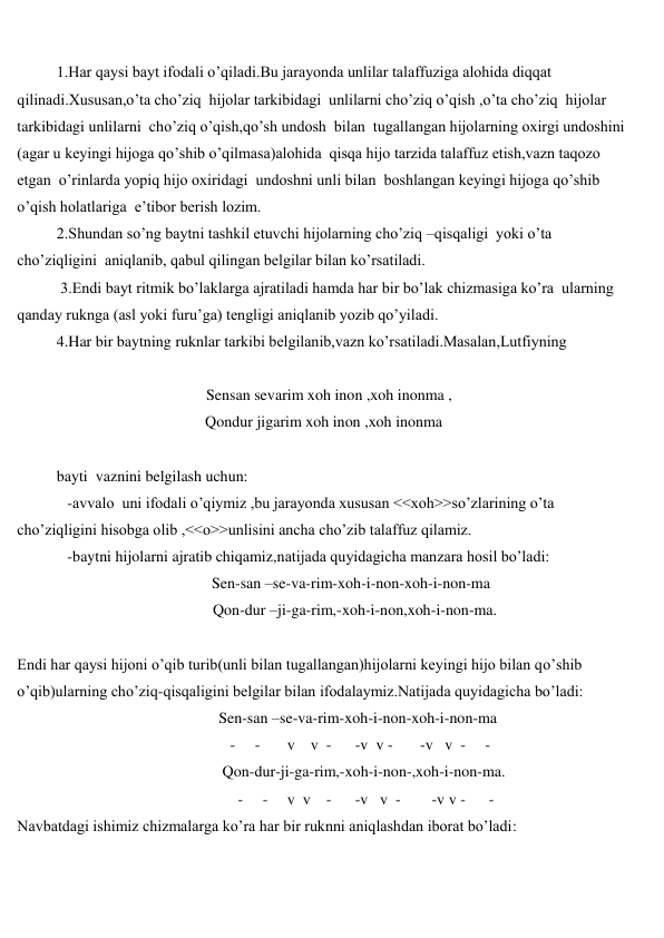 
 
1.Har qaysi bayt ifodali o’qiladi.Bu jarayonda unlilar talaffuziga alohida diqqat 
qilinadi.Xususan,o’ta cho’ziq  hijolar tarkibidagi  unlilarni cho’ziq o’qish ,o’ta cho’ziq  hijolar  
tarkibidagi unlilarni  cho’ziq o’qish,qo’sh undosh  bilan  tugallangan hijolarning oxirgi undoshini 
(agar u keyingi hijoga qo’shib o’qilmasa)alohida  qisqa hijo tarzida talaffuz etish,vazn taqozo 
etgan  o’rinlarda yopiq hijo oxiridagi  undoshni unli bilan  boshlangan keyingi hijoga qo’shib  
o’qish holatlariga  e’tibor berish lozim. 
2.Shundan so’ng baytni tashkil etuvchi hijolarning cho’ziq –qisqaligi  yoki o’ta 
cho’ziqligini  aniqlanib, qabul qilingan belgilar bilan ko’rsatiladi. 
 3.Endi bayt ritmik bo’laklarga ajratiladi hamda har bir bo’lak chizmasiga ko’ra  ularning  
qanday ruknga (asl yoki furu’ga) tengligi aniqlanib yozib qo’yiladi. 
4.Har bir baytning ruknlar tarkibi belgilanib,vazn ko’rsatiladi.Masalan,Lutfiyning 
 
 
                    Sensan sevarim xoh inon ,xoh inonma , 
 
Qondur jigarim xoh inon ,xoh inonma  
 
bayti  vaznini belgilash uchun: 
 
-avvalo  uni ifodali o’qiymiz ,bu jarayonda xususan <<xoh>>so’zlarining o’ta 
cho’ziqligini hisobga olib ,<<o>>unlisini ancha cho’zib talaffuz qilamiz. 
 
-baytni hijolarni ajratib chiqamiz,natijada quyidagicha manzara hosil bo’ladi: 
 
                                     Sen-san –se-va-rim-xoh-i-non-xoh-i-non-ma 
 
Qon-dur –ji-ga-rim,-xoh-i-non,xoh-i-non-ma. 
 
Endi har qaysi hijoni o’qib turib(unli bilan tugallangan)hijolarni keyingi hijo bilan qo’shib 
o’qib)ularning cho’ziq-qisqaligini belgilar bilan ifodalaymiz.Natijada quyidagicha bo’ladi: 
 
Sen-san –se-va-rim-xoh-i-non-xoh-i-non-ma 
 
   -     -       v    v  -      -v  v -       -v   v  -     - 
 
 Qon-dur-ji-ga-rim,-xoh-i-non-,xoh-i-non-ma. 
 
     -     -     v  v    -      -v   v  -        -v v -      - 
Navbatdagi ishimiz chizmalarga ko’ra har bir ruknni aniqlashdan iborat bo’ladi: 
 
