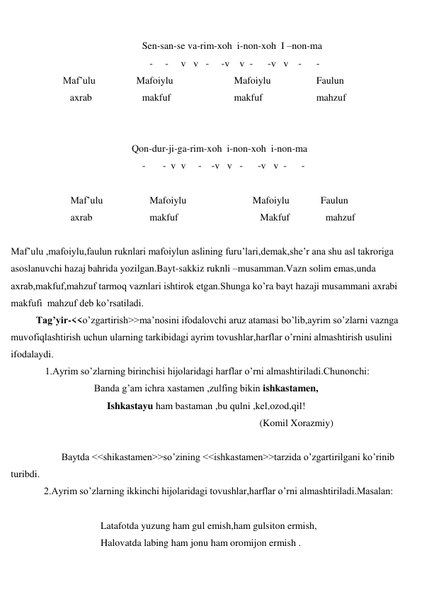  
 
 
Sen-san-se va-rim-xoh  i-non-xoh  I –non-ma 
 
   -     -     v   v   -     -v    v  -      -v   v    -      -           
                     Maf’ulu 
   Mafoiylu 
Mafoiylu 
Faulun  
 
axrab 
makfuf 
makfuf 
mahzuf 
 
 
 
  Qon-dur-ji-ga-rim-xoh  i-non-xoh  i-non-ma 
 
-       -  v  v     -    -v   v   -      -v   v  -      - 
 
 
Maf’ulu 
Mafoiylu 
Mafoiylu 
Faulun 
 
axrab  
makfuf 
   Makfuf 
  mahzuf 
 
Maf’ulu ,mafoiylu,faulun ruknlari mafoiylun aslining furu’lari,demak,she’r ana shu asl takroriga 
asoslanuvchi hazaj bahrida yozilgan.Bayt-sakkiz ruknli –musamman.Vazn solim emas,unda 
axrab,makfuf,mahzuf tarmoq vaznlari ishtirok etgan.Shunga ko’ra bayt hazaji musammani axrabi 
makfufi  mahzuf deb ko’rsatiladi.  
Tag’yir-<<o’zgartirish>>ma’nosini ifodalovchi aruz atamasi bo’lib,ayrim so’zlarni vaznga 
muvofiqlashtirish uchun ularning tarkibidagi ayrim tovushlar,harflar o’rnini almashtirish usulini 
ifodalaydi. 
 
1.Ayrim so’zlarning birinchisi hijolaridagi harflar o’rni almashtiriladi.Chunonchi: 
Banda g’am ichra xastamen ,zulfing bikin ishkastamen, 
Ishkastayu ham bastaman ,bu qulni ,kel,ozod,qil! 
 
(Komil Xorazmiy) 
 
 
Baytda <<shikastamen>>so’zining <<ishkastamen>>tarzida o’zgartirilgani ko’rinib 
turibdi.  
 
2.Ayrim so’zlarning ikkinchi hijolaridagi tovushlar,harflar o’rni almashtiriladi.Masalan: 
 
 
Latafotda yuzung ham gul emish,ham gulsiton ermish, 
 
Halovatda labing ham jonu ham oromijon ermish . 
