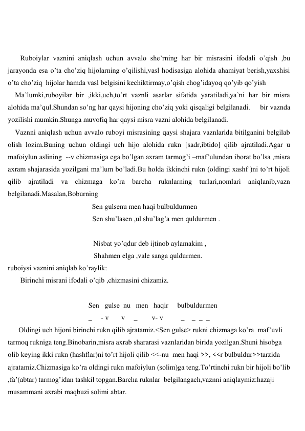  
 
 
 
       Ruboiylar vaznini aniqlash uchun avvalo she’rning har bir misrasini ifodali o’qish ,bu 
jarayonda esa o’ta cho’ziq hijolarning o’qilishi,vasl hodisasiga alohida ahamiyat berish,yaxshisi 
o’ta cho’ziq  hijolar hamda vasl belgisini kechiktirmay,o’qish chog’idayoq qo’yib qo’yish  
    Ma’lumki,ruboyilar bir ,ikki,uch,to’rt vaznli asarlar sifatida yaratiladi,ya’ni har bir misra 
alohida ma’qul.Shundan so’ng har qaysi hijoning cho’ziq yoki qisqaligi belgilanadi.     bir vaznda 
yozilishi mumkin.Shunga muvofiq har qaysi misra vazni alohida belgilanadi. 
    Vaznni aniqlash uchun avvalo ruboyi misrasining qaysi shajara vaznlarida bitilganini belgilab 
olish lozim.Buning uchun oldingi uch hijo alohida rukn [sadr,ibtido] qilib ajratiladi.Agar u 
mafoiylun aslining  --v chizmasiga ega bo’lgan axram tarmog’i –maf’ulundan iborat bo’lsa ,misra 
axram shajarasida yozilgani ma’lum bo’ladi.Bu holda ikkinchi rukn (oldingi xashf )ni to’rt hijoli 
qilib ajratiladi va chizmaga ko’ra barcha ruknlarning turlari,nomlari aniqlanib,vazn 
belgilanadi.Masalan,Boburning                                                                                                                    
                                               Sen gulsenu men haqi bulbuldurmen 
 
             Sen shu’lasen ,ul shu’lag’a men quldurmen .  
 
 
             Nisbat yo’qdur deb ijtinob aylamakim ,                                                       
                                                Shahmen elga ,vale sanga quldurmen.                   
ruboiysi vaznini aniqlab ko’raylik: 
 
       Birinchi misrani ifodali o’qib ,chizmasini chizamiz. 
 
                                             Sen   gulse  nu   men   haqir     bulbuldurmen 
                                             _     - v       v     _        v- v          _    _  _  _ 
      Oldingi uch hijoni birinchi rukn qilib ajratamiz.<Sen gulse> rukni chizmaga ko’ra  maf’uvli 
tarmoq rukniga teng.Binobarin,misra axrab shararasi vaznlaridan birida yozilgan.Shuni hisobga 
olib keying ikki rukn (hashflar)ni to’rt hijoli qilib <<-nu  men haqi >>, <<r bulbuldur>>tarzida 
ajratamiz.Chizmasiga ko’ra oldingi rukn mafoiylun (solim)ga teng.To’rtinchi rukn bir hijoli bo’lib 
,fa’(abtar) tarmog’idan tashkil topgan.Barcha ruknlar  belgilangach,vaznni aniqlaymiz:hazaji 
musammani axrabi maqbuzi solimi abtar. 
