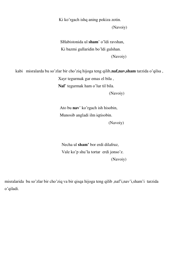  
 
                                                   Ki ko’rgach ishq aning pokiza zotin. 
 
(Navoiy) 
 
 
SHabistonida ul sham’ o’ldi ravshan, 
                                                     Ki bazmi gullaridin bo’ldi gulshan.  
 
(Navoiy) 
 
kabi   misralarda bu so’zlar bir cho’ziq hijoga teng qilib,naf,nav,sham tarzida o’qilsa , 
 
Xayr tegurmak gar emas el bila , 
 
Naf’ tegurmak ham o’lur til bila. 
 
(Navoiy) 
 
 
Ato bu nav’ ko’rgach ish hisobin, 
 
Munosib angladi ilm iqtisobin. 
 
(Navoiy) 
 
 
 
Necha ul sham’ bor erdi dilafruz, 
 
Vale ko’p shu’la tortar  erdi jonso’z. 
 
(Navoiy) 
 
 
misralarida  bu so’zlar bir cho’ziq va bir qisqa hijoga teng qilib ,naf’i,nav’i,sham’i  tarzida 
o’qiladi. 
 
 
 
 
 
 
