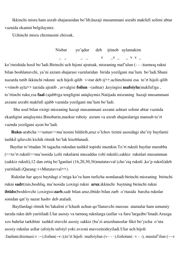  
 
       Ikkinchi misra ham axrab shajarasidan bo’lib,hazaji musammani axrabi makfufi solimi abtar 
vaznida ekanini belgilaymiz. 
       Uchinchi misra chizmasini chizsak, 
 
                                               Nisbat        yo’qdur      deb     ijtinob   aylamakim  
                                        _   _             _   _            v       _v  _      _  v  v  _  
ko’rinishida hosil bo’ladi.Birinchi uch hijoni ajratsak, misraning maf’ulun (- - -)tarmoq rukni 
bilan boshlanuvchi, ya’ni axram shajarasi vaznlaridan  birida yozilgani ma’lum  bo’ladi.Shuni 
nazarda tutib ikkinchi ruknni  uch hijoli qilib  <<tur deb ij>>,uchinchisini esa  to’rt hijoli qilib 
<<tinob ayla>> tarzida ajratib , avvalgisi foilun –(ashtar) ,keyingisi mafoiylu(makfuf)ga , 
to’rtinchi rukn esa faal-(ajabb)ga tengligini aniqlaymiz.Natijada misraning  hazaji musammani 
axrami axrabi makfufi ajabb vaznida yozilgani ma’lum bo’ladi. 
        Shu usul bilan oxirgi misraning hazaji musammani axrami ashtari solimi abtar vaznida 
ekanligini aniqlaymiz.Binobarin,mazkur ruboiy  axram va axrab shajaralariga mansub to’rt 
vaznda yozilgani ayon bo’ladi. 
      Rukn-arabcha <<ustun>>ma’nosini bildirib,aruz o’lchov tizimi asosidagi she’riy baytlarni 
tashkil qiluvchi kichik ritmik bo’lak hisoblanadi. 
     Baytlar to’rttadan 36 tagacha rukndan tashkil topishi mumkin.To’rt ruknli baytlar murabba 
(<<to’rt ruknli>>ma’nosida ),olti ruknlarni musaddas (olti ruknli),sakkiz  ruknlari musamman 
(sakkiz ruknli),12 dan ortiq bo’lganlari (16,20,30,36)mutatavval (cho’ziq ruknli ,ko’p ruknli)deb 
yuritiladi.(Qarang:<<Mutatavval>>). 
      Ruknlar har qaysi baytdagi o’rniga ko’ra ham turlicha nomlanadi:birinchi misraning  birinchi 
rukni sadr(rais,boshliq, ma’nosida ),oxirgi rukni  aruz,ikkinchi  baytning birinchi rukni 
ibtido(boshlovchi ),oxirgisi-zarb,sadr bilan aruz,ibtido bilan zarb  o’rtasida  barcha ruknlar 
sonidan qat’iy nazar hashv deb ataladi.  
       Baytlardagi ritmik bo’lakalrni o’lchash uchun qo’llanuvchi maxsus  atamalar ham umumiy 
tarzda rukn deb yuritiladi.Ular asosiy va tarmoq ruknlarga (asllar va furu’larga)bo’linadi.Aruzga 
xos bahrlar tarkibini  tashkil etuvchi asosiy sakkiz (ba’zi aruzshunoslar fikri bo’yicha  o’nta 
asosiy ruknlar asllar (afoiylu tafoiyl yoki avzoni mavozin)deyiladi.Ular uch hijoli 
:faulun(chizmasi:v -~),foilun(~v-);to’rt hijoli :mafoiylun (v~ - -),foilotun(- v - -), mustaf’ilun (~~v 
