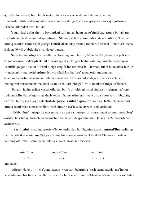  
 
-),maf’uvlotu(- - -v);besh hijoli:mutafoilun (v v – v-)hamda mafoilatun (v  -v  v-) 
ruknlaridir.Ushbu asllar mumtoz aruzshunoslik ilmiga ko’ra esa qisqa va cho’ziq hijolarning 
turlicha tarkibidan hosil bo’ladi. 
         Yuqoridagi asllar she’riy baytlardagi turli tuman hajm va ko’rinishdagi ritmik bo’laklarni 
o’lchash ,aniqlash uchun kifoya qilmaydi.Shuning uchun ularni turli xilda o’zlashtirib ‘ko’plab 
tarmoq ruknlari (furu’lar)ni yuzaga keltiriladi.Bunday tarmoq ruknlar (furu’lar)  Bobur ta’kidicha, 
shaklan 40 xili o’zbek she’riyatida qo’llangan. 
         Salm faulun asliga xos zihoflardan birining nomi bo’lib,<<buzilish>>,<<nuqson yetkazish 
>> ma’nolarini ifodalaydi.Bu xil o’zgarishga duch kelgan faulun aslining birinchi qisqa hijosi 
tushirilib,qolgan <<ulun>>qismi o’ziga teng fa’lun (chizmasi:- -)tarmoq  rukni bilan almashtirilib 
,<<nuqsonli>>ma’nosid  aslam deb yuritiladi.Ushbu furu’ mutaqoribi musammani 
aslam,mutaqoribi  musammani salami musabbag’ vaznlari tarkibidagi birinchi va uchinchi 
,mutaqoribi musammani  maqbuzi aslam vazni tarkibidagi 2- va 4-ruknlar o’rniga qo’llanadi. 
          Saram  faulun asliga xos zihoflardan bo’lib ,<<oldingi tishni sindirish>>degan ma’noni 
ifodalaydi.Bunday o’zgarishga duch kelgan faulun aslining birinchi qisqa hijosi tushirilib,oxirgi 
,cho’ziq  hijo qisqa hijoga aylantiriladi.Qolgan <<ulu>> qismi o’ziga teng  fa’lu (chizmasi :-u) 
tarmoq rukni bilan almashtirilib,<<tishi siniq>> ma’nosida  asram  deb yuritiladi. 
           Ushbu furu’ mutaqoribi musammani asram va mutaqoribi  musammani asrami  musabbag’ 
vaznlari tarkibidagi birinchi va uchinchi ruknlar o’rnida qo’llaniladi.(Qarang :<<Mutaqorib bahri 
vaznlari>>). 
  Sari’ bahri  aruzning asosiy o’lchov turlaridan bo’lib,uning asosini mustaf’ilun  aslining 
har misrada ikki marta ,maf’ulotu aslining bir marta takrori tashkil qiladi.Chunonchi ,ushbu 
bahrning olti ruknli solim vazni ruknlari  va chizmasi bir misrada 
 
 
mustaf’ilun  
mustaf’ilun  
maf’ulotu 
- -   v -                                  - - v -                               -   -    -  v 
tarzidadir. 
          Alisher Navoiy   <<Me’zonul avzon >>da sari’ bahrining  besh vazni haqida  ma’lumot 
berib,ularning har biriga misollar keltiradi.Bobur esa o’zining <<Muxtasar>>asarida <<sari’ bahri 
