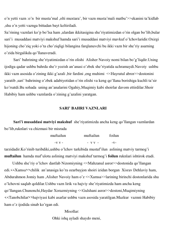  
 
o’n yetti vazn :o’n  bir musta’mal ,olti muxtara’, bir vazn musta’mali matbu’>>ekanini ta’kidlab 
,shu o’n yetti vaznga bittadan bayt keltiriladi. 
Sa’rining vaznlari ko’p bo’lsa ham ,ulardan ikkitasigina she’riyatimizdan o’rin olgan bo’lib,bular 
sari’i  musaddasi matviyi makshuf hamda sari’i musaddasi matviyi mavkuf o’lchovlaridir.Oxirgi 
hijoning cho’ziq yoki o’ta cho’ziqligi bilangina farqlanuvchi bu ikki vazn bir she’riy asarning 
o’zida birgalikda qo’llanaveradi. 
         Sari’ bahrining she’riyatimizdan o’rin olishi  Alisher Navoiy nomi bilan bo’g’liqdir.Uning 
ijodiga qadar ushbu bahrda she’r yozish an’anasi o’zbek she’riyatida uchramaydi.Navoiy  ushbu 
ikki vazn asosida o’zining ikki g’azali ,bir fardini ,eng muhimi  <<Hayratul abror>>dostonini 
yaratib ,sari’ bahrining o’zbek adabiyotidan o’rin olishi va keng qo’llana borishiga kuchli ta’sir 
ko’rsatdi.Bu sohada  uning an’analarini Ogahiy,Muqimiy kabi shoirlar davom ettirdilar.Shoir 
Habibiy ham ushbu vaznlarda o’zining g’azalini yaratgan. 
 
SARI’ BAHRI VAZNLARI 
 
         Sari’i musaddasi matviyi makshuf  she’riyatimizda ancha keng qo’llangan vaznlardan 
bo’lib,ruknlari va chizmasi bir misrada 
                                              muftailun                  muftailun          foilun   
                          -v v -                        -  v v  -             -v- 
tarzidadir.Ko’rinib turibdiki,ushbu o’lchov tarkibida mustaf’ilun  aslining matviy tarmog’i  
muftailun  hamda maf’ulotu aslining matviyi makshuf tarmog’i foilun ruknlari ishtirok etadi. 
        Ushbu she’riy o’lchov dastlab Nizomiyning <<Mahzanul asror>>dostonida qo’llangan 
edi.<<Xamsa>>chilik  an’anasiga ko’ra ozarbayjon shoiri izidan borgan  Xisrav Dehlaviy ham, 
Abdurahmon Jomiy ham ,Alisher Navoiy ham o’z <<Xamsa>>larining birinchi dostonlarida shu 
o’lchovni saqlab qoldilar.Ushbu vazn lirik va hajviy she’riyatimizda ham ancha keng 
qo’llangan.Chunonchi,Haydar Xorazmiyning <<Gulshani asror>>dostoni,Muqimiyning 
<<Tanobchilar>>hajviyasi kabi asarlar ushbu vazn asosida yaratilgan.Mazkur  vaznni Habibiy 
ham o’z ijodida sinab ko’rgan edi.                  
                                    Misollar: 
                                                Ohki ishq ayladi shaydo meni, 
