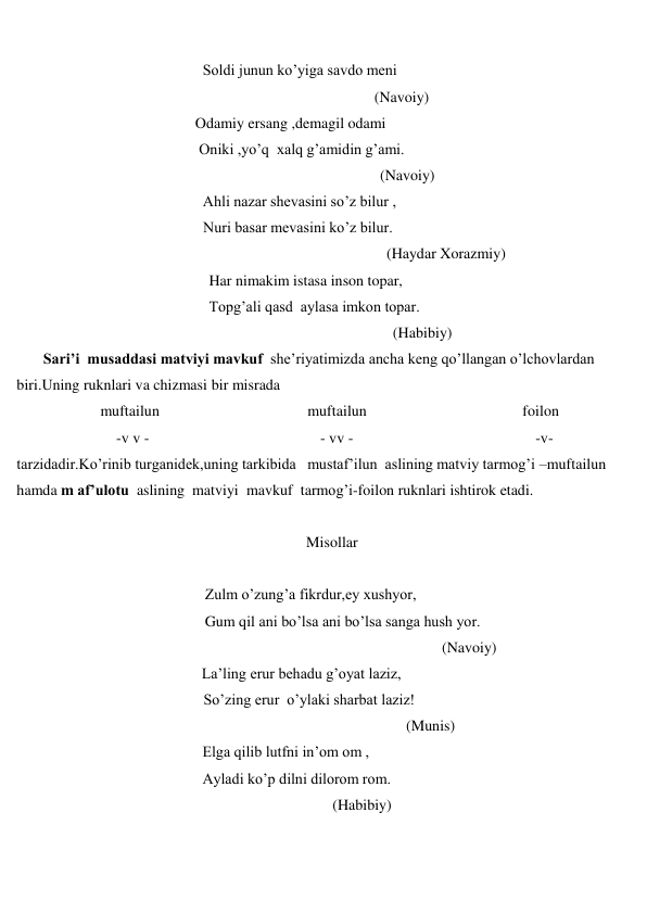  
 
                                                 Soldi junun ko’yiga savdo meni 
 
(Navoiy) 
                                               Odamiy ersang ,demagil odami 
                                                Oniki ,yo’q  xalq g’amidin g’ami. 
 
(Navoiy)                                                 
                                                 Ahli nazar shevasini so’z bilur ,                                              
 
Nuri basar mevasini ko’z bilur.  
                                                
(Haydar Xorazmiy) 
 
Har nimakim istasa inson topar, 
 
Topg’ali qasd  aylasa imkon topar. 
                                                                                                   (Habibiy) 
       Sari’i  musaddasi matviyi mavkuf  she’riyatimizda ancha keng qo’llangan o’lchovlardan 
biri.Uning ruknlari va chizmasi bir misrada                                                                                                 
                      muftailun                                       muftailun                                         foilon                        
  -v v -                                             - vv -                                       
-v- 
tarzidadir.Ko’rinib turganidek,uning tarkibida   mustaf’ilun  aslining matviy tarmog’i –muftailun  
hamda m af’ulotu  aslining  matviyi  mavkuf  tarmog’i-foilon ruknlari ishtirok etadi.                              
 
                                                    Misollar                                                         
  
 
Zulm o’zung’a fikrdur,ey xushyor, 
 
Gum qil ani bo’lsa ani bo’lsa sanga hush yor. 
 
(Navoiy) 
 
La’ling erur behadu g’oyat laziz, 
                         So’zing erur  o’ylaki sharbat laziz!  
 
(Munis) 
 
Elga qilib lutfni in’om om , 
 
Ayladi ko’p dilni dilorom rom. 
(Habibiy) 
