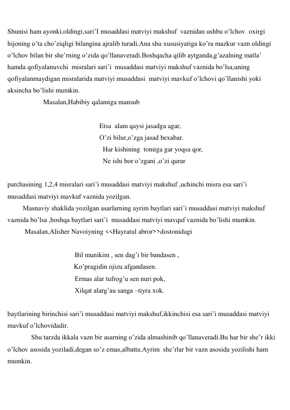  
 
Shunisi ham ayonki,oldingi,sari’I musaddasi matviyi makshuf  vaznidan ushbu o’lchov  oxirgi 
hijoning o’ta cho’ziqligi bilangina ajralib turadi.Ana shu xususiyatiga ko’ra mazkur vazn oldingi 
o’lchov bilan bir she’rning o’zida qo’llanaveradi.Boshqacha qilib aytganda,g’azalning matla’ 
hamda qofiyalanuvchi  misralari sari’i  musaddasi matviyi makshuf vaznida bo’lsa,uning 
qofiyalanmaydigan misralarida matviyi musaddasi  matviyi mavkuf o’lchovi qo’llanishi yoki 
aksincha bo’lishi mumkin. 
                     Masalan,Habibiy qalamiga mansub 
                                             
                                                      Etsa  alam qaysi jasadga agar, 
                                                      O’zi bilur,o’zga jasad bexabar. 
                                                        Har kishining  tomiga gar yoqsa qor, 
                                                        Ne ishi bor o’zgani ,o’zi qurar 
 
parchasining 1,2,4 misralari sari’i musaddasi matviyi makshuf ,uchinchi misra esa sari’i 
musaddasi matviyi mavkuf vaznida yozilgan. 
         Masnaviy shaklida yozilgan asarlarning ayrim baytlari sari’i musaddasi matviyi makshuf 
vaznida bo’lsa ,boshqa baytlari sari’i  musaddasi matviyi mavquf vaznida bo’lishi mumkin. 
Masalan,Alisher Navoiyning <<Hayratul abror>>dostonidagi 
 
 
 
  Bil munikim , sen dag’i bir bandasen , 
                                       Ko’pragidin ojizu afgandasen. 
 
  Ermas alar tufrog’u sen nuri pok, 
 
  Xilqat alarg’au sanga –tiyra xok. 
 
baytlarining birinchisi sari’i musaddasi matviyi makshuf,ikkinchisi esa sari’i musaddasi matviyi 
mavkuf o’lchovidadir. 
 
Shu tarzda ikkala vazn bir asarning o’zida almashinib qo’llanaveradi.Bu har bir she’r ikki 
o’lchov asosida yoziladi,degan so’z emas,albatta.Ayrim  she’rlar bir vazn asosida yozilishi ham 
mumkin. 
