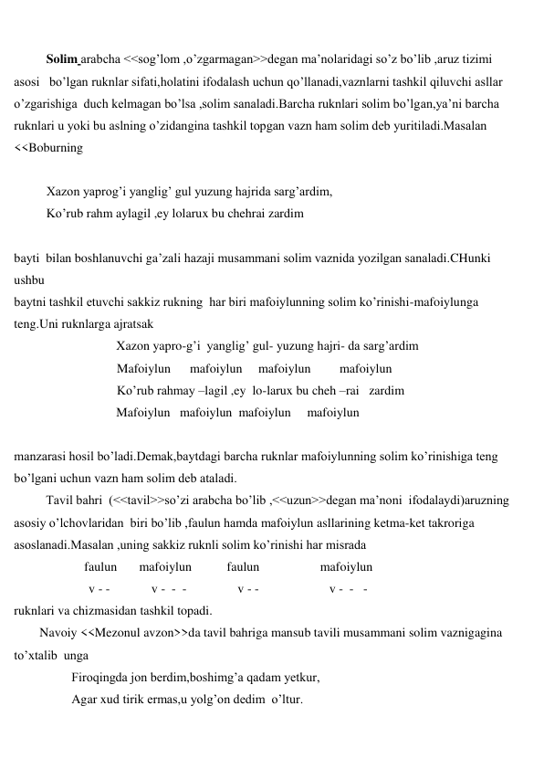  
 
Solim arabcha <<sog’lom ,o’zgarmagan>>degan ma’nolaridagi so’z bo’lib ,aruz tizimi 
asosi   bo’lgan ruknlar sifati,holatini ifodalash uchun qo’llanadi,vaznlarni tashkil qiluvchi asllar 
o’zgarishiga  duch kelmagan bo’lsa ,solim sanaladi.Barcha ruknlari solim bo’lgan,ya’ni barcha 
ruknlari u yoki bu aslning o’zidangina tashkil topgan vazn ham solim deb yuritiladi.Masalan 
<<Boburning  
 
Xazon yaprog’i yanglig’ gul yuzung hajrida sarg’ardim, 
Ko’rub rahm aylagil ,ey lolarux bu chehrai zardim 
 
bayti  bilan boshlanuvchi ga’zali hazaji musammani solim vaznida yozilgan sanaladi.CHunki 
ushbu   
baytni tashkil etuvchi sakkiz rukning  har biri mafoiylunning solim ko’rinishi-mafoiylunga 
teng.Uni ruknlarga ajratsak 
                                Xazon yapro-g’i  yanglig’ gul- yuzung hajri- da sarg’ardim 
 
Mafoiylun      mafoiylun     mafoiylun         mafoiylun 
 
Ko’rub rahmay –lagil ,ey  lo-larux bu cheh –rai   zardim 
                                Mafoiylun   mafoiylun  mafoiylun     mafoiylun  
 
manzarasi hosil bo’ladi.Demak,baytdagi barcha ruknlar mafoiylunning solim ko’rinishiga teng 
bo’lgani uchun vazn ham solim deb ataladi. 
          Tavil bahri  (<<tavil>>so’zi arabcha bo’lib ,<<uzun>>degan ma’noni  ifodalaydi)aruzning 
asosiy o’lchovlaridan  biri bo’lib ,faulun hamda mafoiylun asllarining ketma-ket takroriga 
asoslanadi.Masalan ,uning sakkiz ruknli solim ko’rinishi har misrada 
                      faulun       mafoiylun           faulun                   mafoiylun  
 
v - -             v -  -  -                v - -                      v -  -   - 
ruknlari va chizmasidan tashkil topadi. 
        Navoiy <<Mezonul avzon>>da tavil bahriga mansub tavili musammani solim vaznigagina 
to’xtalib  unga  
                  Firoqingda jon berdim,boshimg’a qadam yetkur, 
                  Agar xud tirik ermas,u yolg’on dedim  o’ltur. 
