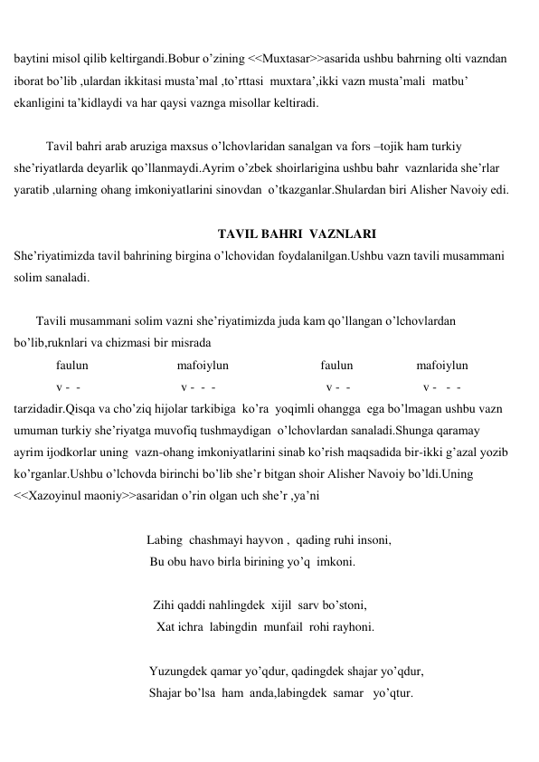  
 
baytini misol qilib keltirgandi.Bobur o’zining <<Muxtasar>>asarida ushbu bahrning olti vazndan 
iborat bo’lib ,ulardan ikkitasi musta’mal ,to’rttasi  muxtara’,ikki vazn musta’mali  matbu’ 
ekanligini ta’kidlaydi va har qaysi vaznga misollar keltiradi. 
 
Tavil bahri arab aruziga maxsus o’lchovlaridan sanalgan va fors –tojik ham turkiy 
she’riyatlarda deyarlik qo’llanmaydi.Ayrim o’zbek shoirlarigina ushbu bahr  vaznlarida she’rlar 
yaratib ,ularning ohang imkoniyatlarini sinovdan  o’tkazganlar.Shulardan biri Alisher Navoiy edi. 
 
 
                               TAVIL BAHRI  VAZNLARI 
She’riyatimizda tavil bahrining birgina o’lchovidan foydalanilgan.Ushbu vazn tavili musammani 
solim sanaladi. 
 
       Tavili musammani solim vazni she’riyatimizda juda kam qo’llangan o’lchovlardan 
bo’lib,ruknlari va chizmasi bir misrada 
 
faulun                            mafoiylun                             faulun                    mafoiylun 
 
v -  - 
v -  -  - 
v -  - 
v -   -  - 
tarzidadir.Qisqa va cho’ziq hijolar tarkibiga  ko’ra  yoqimli ohangga  ega bo’lmagan ushbu vazn  
umuman turkiy she’riyatga muvofiq tushmaydigan  o’lchovlardan sanaladi.Shunga qaramay 
ayrim ijodkorlar uning  vazn-ohang imkoniyatlarini sinab ko’rish maqsadida bir-ikki g’azal yozib 
ko’rganlar.Ushbu o’lchovda birinchi bo’lib she’r bitgan shoir Alisher Navoiy bo’ldi.Uning 
<<Xazoyinul maoniy>>asaridan o’rin olgan uch she’r ,ya’ni 
 
                                          Labing  chashmayi hayvon ,  qading ruhi insoni, 
 
Bu obu havo birla birining yo’q  imkoni. 
 
                                            Zihi qaddi nahlingdek  xijil  sarv bo’stoni, 
 
Xat ichra  labingdin  munfail  rohi rayhoni. 
 
 
Yuzungdek qamar yo’qdur, qadingdek shajar yo’qdur, 
 
Shajar bo’lsa  ham  anda,labingdek  samar   yo’qtur. 
