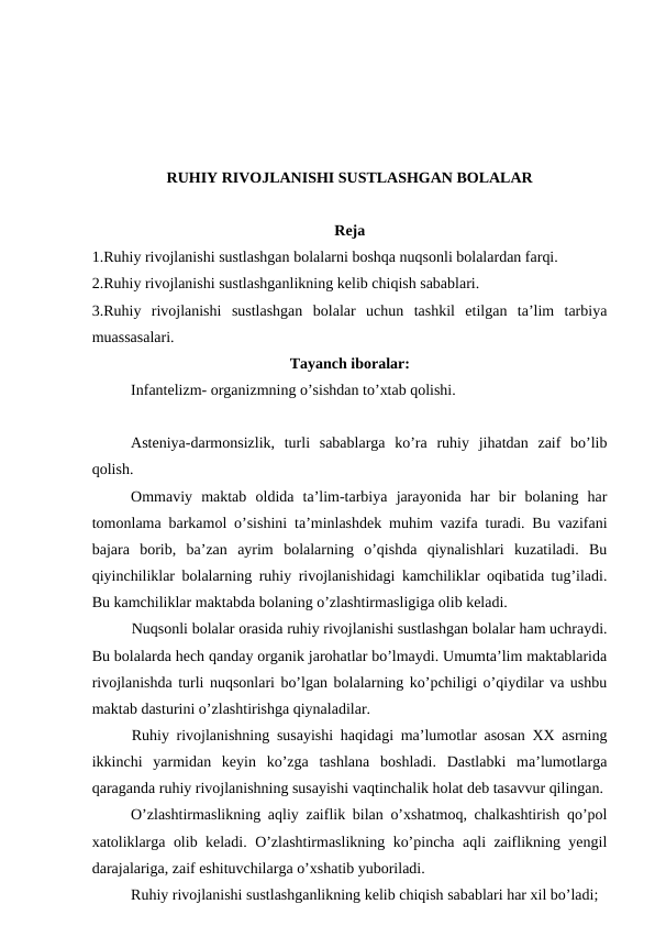 RUHIY RIVOJLANISHI SUSTLASHGAN BOLALAR
Reja
1.Ruhiy rivojlanishi sustlashgan bolalarni boshqa nuqsonli bolalardan farqi. 
2.Ruhiy rivojlanishi sustlashganlikning kelib chiqish sabablari.
3.Ruhiy  rivojlanishi  sustlashgan  bolalar  uchun  tashkil  etilgan  ta’lim  tarbiya
muassasalari. 
Tayanch iboralar:
 
Infantelizm- organizmning o’sishdan to’xtab qolishi.
Asteniya-darmonsizlik,  turli  sabablarga  ko’ra  ruhiy  jihatdan  zaif  bo’lib
qolish.
Ommaviy  maktab  oldida  ta’lim-tarbiya  jarayonida  har  bir  bolaning  har
tomonlama barkamol o’sishini ta’minlashdek muhim vazifa turadi. Bu vazifani
bajara  borib,  ba’zan  ayrim  bolalarning  o’qishda  qiynalishlari  kuzatiladi.  Bu
qiyinchiliklar bolalarning ruhiy rivojlanishidagi kamchiliklar oqibatida tug’iladi.
Bu kamchiliklar maktabda bolaning o’zlashtirmasligiga olib keladi.
Nuqsonli bolalar orasida ruhiy rivojlanishi sustlashgan bolalar ham uchraydi.
Bu bolalarda hech qanday organik jarohatlar bo’lmaydi. Umumta’lim maktablarida
rivojlanishda turli nuqsonlari bo’lgan bolalarning ko’pchiligi o’qiydilar va ushbu
maktab dasturini o’zlashtirishga qiynaladilar. 
Ruhiy rivojlanishning susayishi haqidagi ma’lumotlar asosan XX asrning
ikkinchi  yarmidan  keyin  ko’zga  tashlana  boshladi.  Dastlabki  ma’lumotlarga
qaraganda ruhiy rivojlanishning susayishi vaqtinchalik holat deb tasavvur qilingan. 
O’zlashtirmaslikning aqliy zaiflik bilan o’xshatmoq, chalkashtirish qo’pol
xatoliklarga olib keladi. O’zlashtirmaslikning ko’pincha aqli zaiflikning yengil
darajalariga, zaif eshituvchilarga o’xshatib yuboriladi. 
Ruhiy rivojlanishi sustlashganlikning kelib chiqish sabablari har xil bo’ladi;
