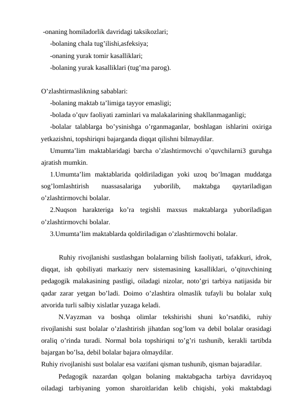  -onaning homiladorlik davridagi taksikozlari;
-bolaning chala tug’ilishi,asfeksiya; 
-onaning yurak tomir kasalliklari;
-bolaning yurak kasalliklari (tug’ma parog).
O’zlashtirmaslikning sabablari: 
-bolaning maktab ta’limiga tayyor emasligi;
-bolada o’quv faoliyati zaminlari va malakalarining shakllanmaganligi;
-bolalar  talablarga  bo’ysinishga  o’rganmaganlar, boshlagan  ishlarini  oxiriga
yetkazishni, topshiriqni bajarganda diqqat qilishni bilmaydilar.
Umumta’lim maktablaridagi barcha o’zlashtirmovchi o’quvchilarni3 guruhga
ajratish mumkin.
1.Umumta’lim  maktablarida  qoldiriladigan  yoki  uzoq  bo’lmagan  muddatga
sog’lomlashtirish  nuassasalariga  yuborilib,  maktabga  qaytariladigan
o’zlashtirmovchi bolalar.
2.Nuqson  harakteriga  ko’ra  tegishli  maxsus  maktablarga  yuboriladigan
o’zlashtirmovchi bolalar.
3.Umumta’lim maktablarda qoldiriladigan o’zlashtirmovchi bolalar. 
Ruhiy rivojlanishi sustlashgan bolalarning bilish faoliyati, tafakkuri, idrok,
diqqat,  ish  qobiliyati  markaziy  nerv  sistemasining  kasalliklari,  o’qituvchining
pedagogik malakasining pastligi, oiladagi nizolar, noto’gri tarbiya natijasida bir
qadar zarar yetgan bo’ladi. Doimo o’zlashtira olmaslik tufayli bu bolalar xulq
atvorida turli salbiy xislatlar yuzaga keladi.
N.Vayzman  va  boshqa  olimlar  tekshirishi  shuni  ko’rsatdiki,  ruhiy
rivojlanishi sust bolalar o’zlashtirish jihatdan sog’lom va debil bolalar orasidagi
oraliq o’rinda turadi. Normal bola topshiriqni to’g’ri tushunib, kerakli tartibda
bajargan bo’lsa, debil bolalar bajara olmaydilar. 
Ruhiy rivojlanishi sust bolalar esa vazifani qisman tushunib, qisman bajaradilar.
Pedagogik  nazardan  qolgan  bolaning  maktabgacha  tarbiya  davridayoq
oiladagi  tarbiyaning  yomon  sharoitlaridan  kelib  chiqishi,  yoki  maktabdagi
