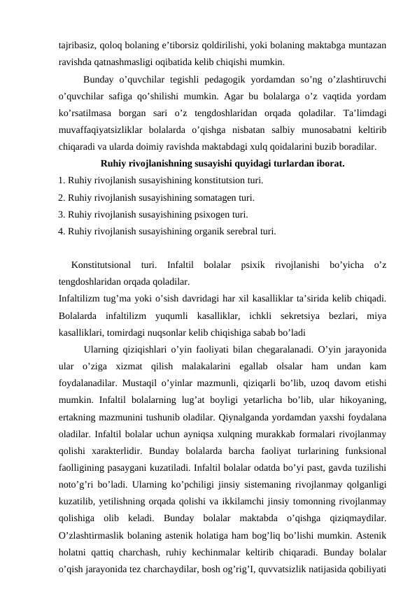 tajribasiz, qoloq bolaning e’tiborsiz qoldirilishi, yoki bolaning maktabga muntazan
ravishda qatnashmasligi oqibatida kelib chiqishi mumkin. 
Bunday  o’quvchilar  tegishli  pedagogik  yordamdan  so’ng  o’zlashtiruvchi
o’quvchilar safiga qo’shilishi mumkin. Agar bu bolalarga o’z vaqtida yordam
ko’rsatilmasa  borgan  sari  o’z  tengdoshlaridan  orqada  qoladilar.  Ta’limdagi
muvaffaqiyatsizliklar  bolalarda  o’qishga  nisbatan  salbiy  munosabatni  keltirib
chiqaradi va ularda doimiy ravishda maktabdagi xulq qoidalarini buzib boradilar. 
Ruhiy rivojlanishning susayishi quyidagi turlardan iborat.
1. Ruhiy rivojlanish susayishining konstitutsion turi.
2. Ruhiy rivojlanish susayishining somatagen turi.
3. Ruhiy rivojlanish susayishining psixogen turi.
4. Ruhiy rivojlanish susayishining organik serebral turi.
Konstitutsional  turi.  Infaltil  bolalar  psixik  rivojlanishi  bo’yicha  o’z
tengdoshlaridan orqada qoladilar. 
Infaltilizm tug’ma yoki o’sish davridagi har xil kasalliklar ta’sirida kelib chiqadi.
Bolalarda  infaltilizm  yuqumli  kasalliklar,  ichkli  sekretsiya  bezlari,  miya
kasalliklari, tomirdagi nuqsonlar kelib chiqishiga sabab bo’ladi 
Ularning qiziqishlari o’yin faoliyati bilan chegaralanadi. O’yin jarayonida
ular  o’ziga  xizmat  qilish  malakalarini  egallab  olsalar  ham  undan  kam
foydalanadilar. Mustaqil o’yinlar mazmunli, qiziqarli bo’lib, uzoq davom etishi
mumkin.  Infaltil  bolalarning  lug’at  boyligi  yetarlicha  bo’lib,  ular  hikoyaning,
ertakning mazmunini tushunib oladilar. Qiynalganda yordamdan yaxshi foydalana
oladilar. Infaltil bolalar uchun ayniqsa xulqning murakkab formalari rivojlanmay
qolishi  xarakterlidir.  Bunday  bolalarda  barcha  faoliyat  turlarining  funksional
faolligining pasaygani kuzatiladi. Infaltil bolalar odatda bo’yi past, gavda tuzilishi
noto’g’ri bo’ladi. Ularning ko’pchiligi jinsiy sistemaning rivojlanmay qolganligi
kuzatilib, yetilishning orqada qolishi va ikkilamchi jinsiy tomonning rivojlanmay
qolishiga  olib  keladi.  Bunday  bolalar  maktabda  o’qishga  qiziqmaydilar.
O’zlashtirmaslik bolaning astenik holatiga ham bog’liq bo’lishi mumkin. Astenik
holatni  qattiq charchash, ruhiy kechinmalar  keltirib chiqaradi. Bunday  bolalar
o’qish jarayonida tez charchaydilar, bosh og’rig’I, quvvatsizlik natijasida qobiliyati
