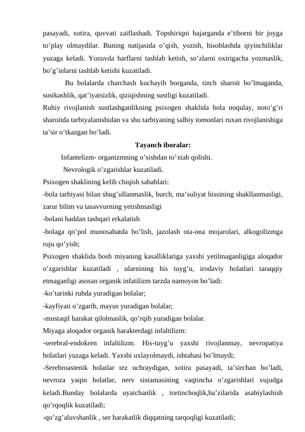 pasayadi, xotira, quvvati zaiflashadi. Topshiriqni bajarganda e’tiborni bir joyga
to’play olmaydilar. Buning natijasida o’qish, yozish, hisoblashda qiyinchiliklar
yuzaga keladi. Yozuvda harflarni tashlab ketish, so’zlarni oxirigacha yozmaslik,
bo’g’inlarni tashlab ketishi kuzatiladi.
 Bu bolalarda charchash kuchayib borganda, tinch sharoit bo’lmaganda,
sustkashlik, qat’iyatsizlik, qiziqishning sustligi kuzatiladi.
Ruhiy rivojlanish sustlashganlikning psixogen shaklida bola noqulay, noto’g’ri
sharoitda tarbiyalanishidan va shu tarbiyaning salbiy tomonlari ruxan rivojlanishiga
ta’sir o’tkazgan bo’ladi. 
Tayanch iboralar:
 
Infantelizm- organizmning o’sishdan to’xtab qolishi.
 Nevrologik o’zgarishlar kuzatiladi. 
Psixogen shaklining kelib chiqish sabablari:
-bola tarbiyasi bilan shug’ullanmaslik, burch, ma’suliyat hissining shakllanmasligi,
zarur bilim va tasavvurning yetishmasligi
-bolani haddan tashqari erkalatish
-bolaga qo’pol munosabatda bo’lish, jazolash ota-ona mojarolari, alkogolizmga
ruju qo’yish;
Psixogen shaklida bosh miyaning kasalliklariga yaxshi yetilmaganligiga aloqador
o’zgarishlar  kuzatiladi  ,  ularnining  his  tuyg’u,  irodaviy  holatlari  taraqqiy
etmaganligi asosan organik infatilizm tarzda namoyon bo’ladi: 
-ko’tarinki ruhda yuradigan bolalar; 
-kayfiyati o’zgarib, mayus yuradigan bolalar;
-mustaqil harakat qilolmaslik, qo’rqib yuradigan bolalar.
Miyaga aloqador organik harakterdagi infaltilizm:
-serebral-endokren  infaltilizm.  His-tuyg’u  yaxshi  rivojlanmay,  nevropatiya
holatlari yuzaga keladi. Yaxshi uxlayolmaydi, ishtahasi bo’lmaydi;
-Serebroastenik  holatlar  tez  uchraydigan,  xotira  pasayadi,  ta’sirchan  bo’ladi,
nevroza  yaqin  holatlar,  nerv  sistamasining  vaqtincha  o’zgarishlari  vujudga
keladi.Bunday  bolalarda  uyatchanlik  ,  tortinchoqlik,ba’zilarida  asabiylashish
qo’rqoqlik kuzatiladi;
-qo’zg’aluvshanlik , ser harakatlik diqqatning tarqoqligi kuzatiladi;
