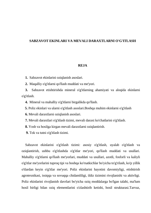 SABZAVOT EKINLARI VA MEVALI DARAXTLARNI O'G'ITLASH
REJA
1.  Sabzavot ekinlarini oziqlanish asoslari.
2.  Maqalliy o'g'itlarni qo'llash muddati va me'yori.
3.  Sabzavot etishtirishda mineral o'g'itlarning ahamiyati va aloqida ekinlarni
o'g'itlash.
4.  Mineral va mahalliy o'g'itlarni birgalikda qo'llash.
    5. Poliz ekinlari va ularni o'g'itlash asoslari.Boshqa muhim ekinlarni o'g'itlash
6. Mevali daraxtlarni oziqlanish asoslari.
7. Mevali daraxtlari o'g'itlash tizimi, mevali daraxt ko'chatlarini o'g'itlash.
8. Yosh va hosilga kirgan mevali daraxtlarni oziqlantirish.
 9. Tok va tutni o'g'itlash tizimi.
Sabzavot  ekinlarini  o'g'itlash  tizimi:  asosiy  o'g'itlash,  uyalab  o'g'itlash  va
oziqlantirish,  ushbu  o'g'itlashda  o'g'itlar  me'yori,  qo'llash  muddati  va  usullari.
Mahalliy o'g'itlarni qo'llash me'yorlari, muddati va usullari, azotli, fosforli va kaliyli
o'g'itlar me'yorlarini tuproq tipi va boshqa ko'rsatkichlar bo'yicha to'g'rilash, ko'p yillik
o'tlardan keyin o'g'itlar me'yori. Poliz ekinlarini hayotini davomiyligi, etishtirish
agrotexnikasi, issiqqa va sovuqqa chidamliligi, ildiz tizimini rivojlanishi va aktivligi.
Poliz ekinlarini rivojlanish davrlari bo'yicha oziq moddalarga bo'lgan talabi, ma'lum
hosil birligi bilan oziq elementlarini o'zlashtirib ketishi, hosil strukturasi.Tarvuz,
