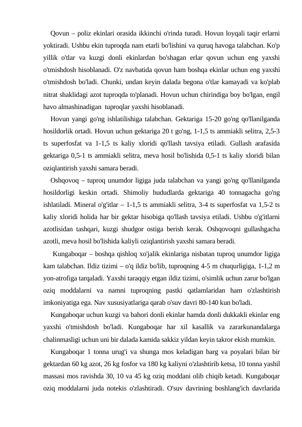Qovun – poliz ekinlari orasida ikkinchi o'rinda turadi. Hovun loyqali taqir erlarni
yoktiradi. Ushbu ekin tuproqda nam etarli bo'lishini va quruq havoga talabchan. Ko'p
yillik o'tlar va kuzgi donli ekinlardan bo'shagan erlar qovun uchun eng yaxshi
o'tmishdosh hisoblanadi. O'z navbatida qovun ham boshqa ekinlar uchun eng yaxshi
o'tmishdosh bo'ladi. Chunki, undan keyin dalada begona o'tlar kamayadi va ko'plab
nitrat shaklidagi azot tuproqda to'planadi. Hovun uchun chirindiga boy bo'lgan, engil
havo almashinadigan  tuproqlar yaxshi hisoblanadi.
Hovun yangi go'ng ishlatilishiga talabchan. Gektariga 15-20 go'ng qo'llanilganda
hosildorlik ortadi. Hovun uchun gektariga 20 t go'ng, 1-1,5 ts ammiakli selitra, 2,5-3
ts superfosfat va 1-1,5 ts kaliy xloridi qo'llash tavsiya etiladi. Gullash arafasida
gektariga 0,5-1 ts ammiakli selitra, meva hosil bo'lishida 0,5-1 ts kaliy xloridi bilan
oziqlantirish yaxshi samara beradi.
Oshqovoq – tuproq unumdor ligiga juda talabchan va yangi go'ng qo'llanilganda
hosildorligi  keskin  ortadi.  Shimoliy  hududlarda  gektariga  40  tonnagacha  go'ng
ishlatiladi. Mineral o'g'itlar – 1-1,5 ts ammiakli selitra, 3-4 ts superfosfat va 1,5-2 ts
kaliy xloridi holida har bir gektar hisobiga qo'llash tavsiya etiladi. Ushbu o'g'itlarni
azotlisidan tashqari, kuzgi shudgor ostiga berish kerak. Oshqovoqni gullashgacha
azotli, meva hosil bo'lishida kaliyli oziqlantirish yaxshi samara beradi. 
 Kungaboqar – boshqa qishloq xo'jalik ekinlariga nisbatan tuproq unumdor ligiga
kam talabchan. Ildiz tizimi – o'q ildiz bo'lib, tuproqning 4-5 m chuqurligiga, 1-1,2 m
yon-atrofiga tarqaladi. Yaxshi taraqqiy etgan ildiz tizimi, o'simlik uchun zarur bo'lgan
oziq  moddalarni  va  namni  tuproqning  pastki  qatlamlaridan  ham  o'zlashtirish
imkoniyatiga ega. Nav xususiyatlariga qarab o'suv davri 80-140 kun bo'ladi. 
Kungaboqar uchun kuzgi va bahori donli ekinlar hamda donli dukkakli ekinlar eng
yaxshi  o'tmishdosh  bo'ladi.  Kungaboqar  har  xil  kasallik  va  zararkunandalarga
chalinmasligi uchun uni bir dalada kamida sakkiz yildan keyin takror ekish mumkin.
Kungaboqar 1 tonna urug'i va shunga mos keladigan barg va poyalari bilan bir
gektardan 60 kg azot, 26 kg fosfor va 180 kg kaliyni o'zlashtirib ketsa, 10 tonna yashil
massasi mos ravishda 30, 10 va 45 kg oziq moddani olib chiqib ketadi. Kungaboqar
oziq moddalarni juda notekis o'zlashtiradi. O'suv davrining boshlang'ich davrlarida
