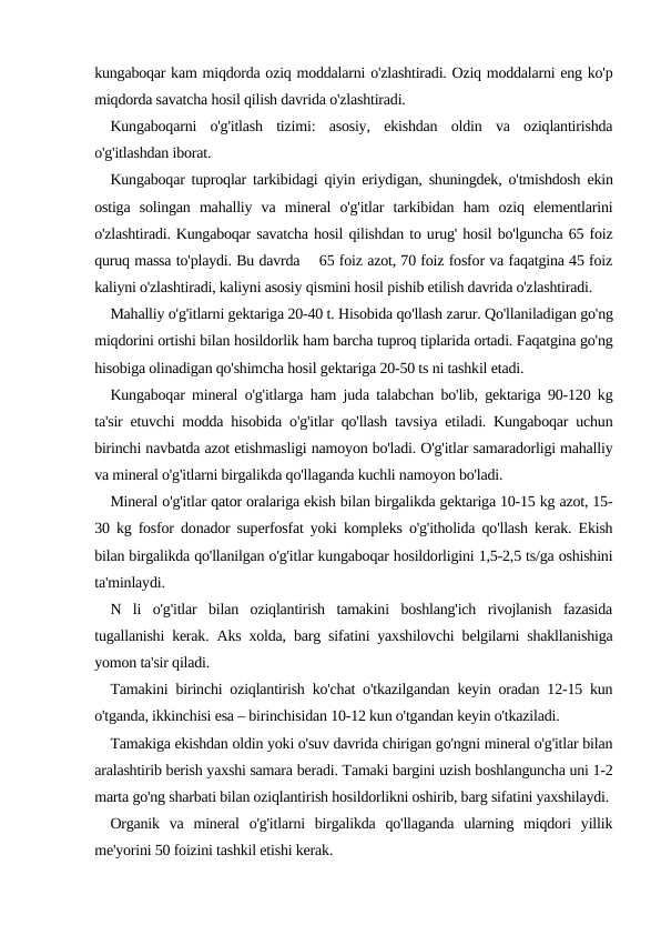 kungaboqar kam miqdorda oziq moddalarni o'zlashtiradi. Oziq moddalarni eng ko'p
miqdorda savatcha hosil qilish davrida o'zlashtiradi.
Kungaboqarni  o'g'itlash  tizimi:  asosiy,  ekishdan  oldin  va  oziqlantirishda
o'g'itlashdan iborat.
Kungaboqar tuproqlar tarkibidagi qiyin eriydigan, shuningdek, o'tmishdosh ekin
ostiga  solingan  mahalliy  va  mineral  o'g'itlar  tarkibidan  ham  oziq  elementlarini
o'zlashtiradi. Kungaboqar savatcha hosil qilishdan to urug' hosil bo'lguncha 65 foiz
quruq massa to'playdi. Bu davrda    65 foiz azot, 70 foiz fosfor va faqatgina 45 foiz
kaliyni o'zlashtiradi, kaliyni asosiy qismini hosil pishib etilish davrida o'zlashtiradi.
Mahalliy o'g'itlarni gektariga 20-40 t. Hisobida qo'llash zarur. Qo'llaniladigan go'ng
miqdorini ortishi bilan hosildorlik ham barcha tuproq tiplarida ortadi. Faqatgina go'ng
hisobiga olinadigan qo'shimcha hosil gektariga 20-50 ts ni tashkil etadi.
Kungaboqar mineral o'g'itlarga ham juda talabchan bo'lib, gektariga 90-120 kg
ta'sir etuvchi modda hisobida o'g'itlar qo'llash tavsiya etiladi. Kungaboqar uchun
birinchi navbatda azot etishmasligi namoyon bo'ladi. O'g'itlar samaradorligi mahalliy
va mineral o'g'itlarni birgalikda qo'llaganda kuchli namoyon bo'ladi.
Mineral o'g'itlar qator oralariga ekish bilan birgalikda gektariga 10-15 kg azot, 15-
30 kg fosfor donador superfosfat yoki kompleks o'g'itholida qo'llash kerak. Ekish
bilan birgalikda qo'llanilgan o'g'itlar kungaboqar hosildorligini 1,5-2,5 ts/ga oshishini
ta'minlaydi.
N  li  o'g'itlar  bilan  oziqlantirish  tamakini  boshlang'ich  rivojlanish  fazasida
tugallanishi kerak. Aks xolda, barg sifatini yaxshilovchi belgilarni shakllanishiga
yomon ta'sir qiladi.
Tamakini birinchi oziqlantirish ko'chat o'tkazilgandan keyin oradan 12-15 kun
o'tganda, ikkinchisi esa – birinchisidan 10-12 kun o'tgandan keyin o'tkaziladi.
Tamakiga ekishdan oldin yoki o'suv davrida chirigan go'ngni mineral o'g'itlar bilan
aralashtirib berish yaxshi samara beradi. Tamaki bargini uzish boshlanguncha uni 1-2
marta go'ng sharbati bilan oziqlantirish hosildorlikni oshirib, barg sifatini yaxshilaydi.
Organik  va  mineral  o'g'itlarni  birgalikda  qo'llaganda  ularning  miqdori  yillik
me'yorini 50 foizini tashkil etishi kerak. 
