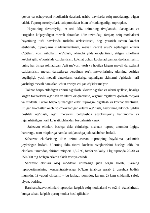 qovun va oshqovoqni rivojlanish davrlari, ushbu davrlarda oziq moddalarga o'lgan
talabi. Tuproq xususiyatlari, oziq moddalar bilan ta'minlanganligi, tuproqdan,
 Hayotining  davomiyligi,  er  usti  ildiz  tizimining  rivojlanishi,  danagidan  va
urug'idan ko'payadigan mevali daraxtlar ildiz tizimidagi farqlar; oziq moddalarni
hayotining  turli  davrlarida  turlicha  o'zlashtirishi,  bog'  yaratish  uchun  ko'chat
etishtirish,  tuproqlarni  madaniylashtirish,  mevali  daraxt  urug'i  eqiladigan  erlarni
o'g'itlash, yosh nihollarni o'g'itlash, ikkinchi yilda oziqlantirish, etilgan nihollarni
ko'chat qilib o'tkazishda oziqlantirish, ko'chat uchun kovlanadigan xandaklarni hajmi,
uning har biriga solinadigan o'g'it me'yori, yosh va hosilga kirgan mevali daraxtlarni
oziqlantirish, mevali daraxtlarga beradigan o'g'it me'yorlarining ularning yoshiga
bog'liqligi, yosh mevali  daraxtlarni  oralariga eqiladigan ekinlarni  o'g'itlash,  turli
yoshdagi mevali daraxtlar uchun tavsiya etilgan o'g'itlar me'yori.
Tokzor barpo etiladigan erlarni o'g'itlash, xlorsiz o'g'itlar va ularni qo'llash, hosilga
kirgan tokzorlarni o'g'itlash va ularni oziqlantirish, organik o'g'itlarni qo'llash me'yori
va muddati. Tutzor barpo qilinadigan erlar  tuprog'ini o'g'itlash va ko'chat etishtirish.
Еtilgan ko'chatlar ko'chirib o'tkaziladigan erlarni o'g'itlash, hayotining ikkinchi yildan
boshlab  o'g'itlash,  o'g'it  me'yorini  belgilashda  agrokimyoviy  haritanoma  va
rejalashtirilgan hosil ko'rsatkichlaridan foydalanish kerak.
 Sabzavot  ekinlari  boshqa  dala  ekinlariga  nisbatan  tuproq  unumdor  ligiga,
haroratga, nam miqdoriga hamda oziqlanishga juda talabchan bo'ladi.
Sabzavot  ekinlarining  ildiz  tizimi  asosan  tuproqning  haydalma  qatlamida
joylashgan  bo'ladi.  Ularning  ildiz tizimi  kuchsiz  rivojlanishini  hisobga  olib, bu
ekinlarni unumdor, chirindi miqdori 1,5-2 %, fosfor va kaliy 1 kg tuproqda 20-30 va
250-300 mg bo'lgan erlarda ekish tavsiya etiladi.
Sabzavot  ekinlari  oziq  moddalar  eritmasiga  juda  sezgir  bo'lib,  ularning
tuproqeritmasining  kontsentratsiyasiga  bo'lgan  talabiga  qarab  2  guruhga  bo'lish
mumkin: 1) yuqori chidamli – bu lavlagi, pomidor, karam; 2) kam chidamli: sabzi,
piyoz, bodring.
Barcha sabzavot ekinlari tuproqdan ko'plab oziq moddalarni va so2 ni  o'zlashtiradi,
bunga sabab, ko'plab quruq modda hosil qilishdir.
