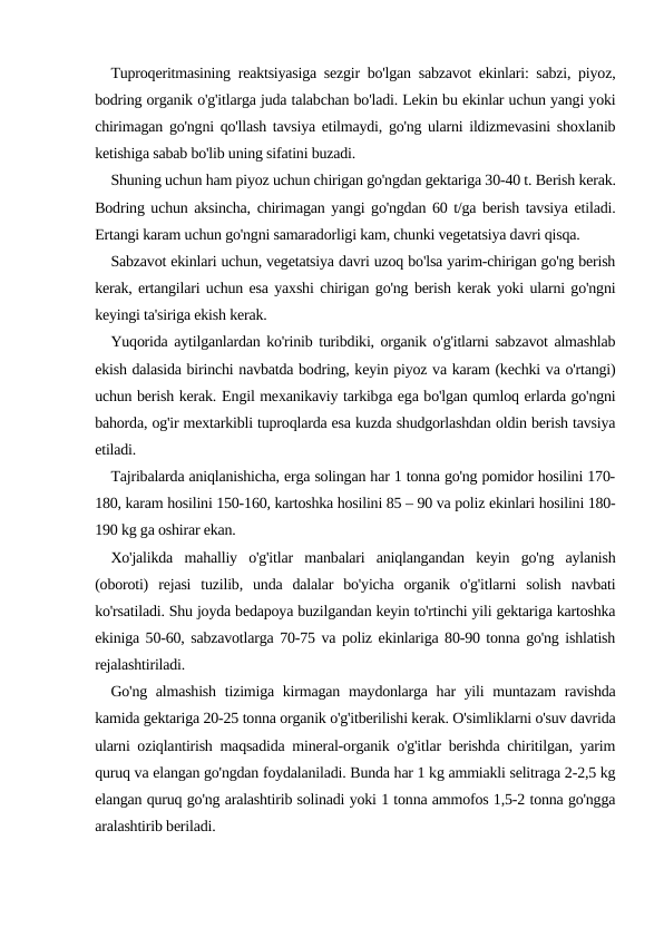 Tuproqeritmasining reaktsiyasiga sezgir bo'lgan sabzavot ekinlari: sabzi, piyoz,
bodring organik o'g'itlarga juda talabchan bo'ladi. Lekin bu ekinlar uchun yangi yoki
chirimagan go'ngni qo'llash tavsiya etilmaydi, go'ng ularni ildizmevasini shoxlanib
ketishiga sabab bo'lib uning sifatini buzadi.
Shuning uchun ham piyoz uchun chirigan go'ngdan gektariga 30-40 t. Berish kerak.
Bodring uchun aksincha, chirimagan yangi go'ngdan 60 t/ga berish tavsiya etiladi.
Ertangi karam uchun go'ngni samaradorligi kam, chunki vegetatsiya davri qisqa.
Sabzavot ekinlari uchun, vegetatsiya davri uzoq bo'lsa yarim-chirigan go'ng berish
kerak, ertangilari uchun esa yaxshi chirigan go'ng berish kerak yoki ularni go'ngni
keyingi ta'siriga ekish kerak.
Yuqorida aytilganlardan ko'rinib turibdiki, organik o'g'itlarni sabzavot almashlab
ekish dalasida birinchi navbatda bodring, keyin piyoz va karam (kechki va o'rtangi)
uchun berish kerak. Еngil mexanikaviy tarkibga ega bo'lgan qumloq erlarda go'ngni
bahorda, og'ir mextarkibli tuproqlarda esa kuzda shudgorlashdan oldin berish tavsiya
etiladi.
Tajribalarda aniqlanishicha, erga solingan har 1 tonna go'ng pomidor hosilini 170-
180, karam hosilini 150-160, kartoshka hosilini 85 – 90 va poliz ekinlari hosilini 180-
190 kg ga oshirar ekan.
Xo'jalikda  mahalliy  o'g'itlar  manbalari  aniqlangandan  keyin  go'ng  aylanish
(oboroti)  rejasi  tuzilib,  unda  dalalar  bo'yicha  organik  o'g'itlarni  solish  navbati
ko'rsatiladi. Shu joyda bedapoya buzilgandan keyin to'rtinchi yili gektariga kartoshka
ekiniga 50-60, sabzavotlarga 70-75 va poliz ekinlariga 80-90 tonna go'ng ishlatish
rejalashtiriladi.
Go'ng almashish  tizimiga kirmagan maydonlarga har yili  muntazam  ravishda
kamida gektariga 20-25 tonna organik o'g'itberilishi kerak. O'simliklarni o'suv davrida
ularni oziqlantirish maqsadida mineral-organik o'g'itlar berishda chiritilgan, yarim
quruq va elangan go'ngdan foydalaniladi. Bunda har 1 kg ammiakli selitraga 2-2,5 kg
elangan quruq go'ng aralashtirib solinadi yoki 1 tonna ammofos 1,5-2 tonna go'ngga
aralashtirib beriladi.

