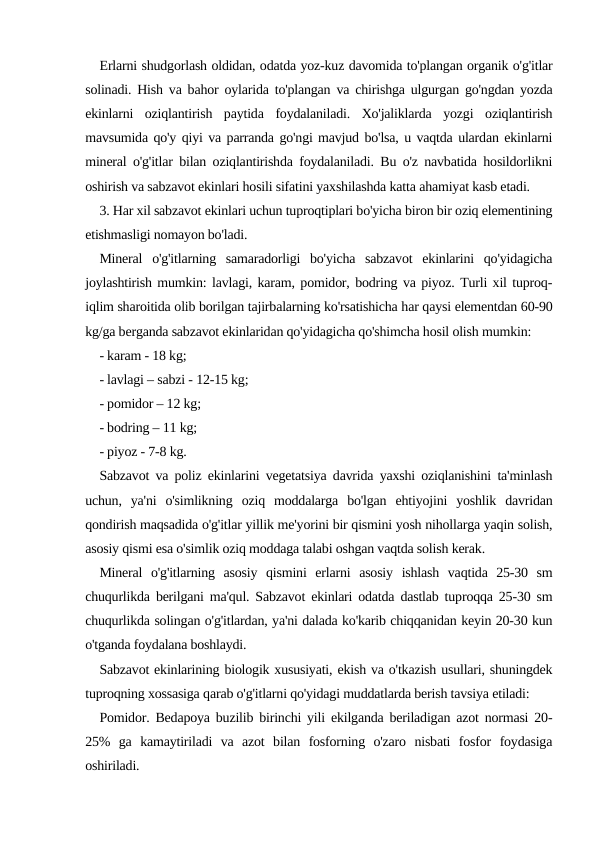 Еrlarni shudgorlash oldidan, odatda yoz-kuz davomida to'plangan organik o'g'itlar
solinadi. Hish va bahor oylarida to'plangan va chirishga ulgurgan go'ngdan yozda
ekinlarni  oziqlantirish  paytida  foydalaniladi.  Xo'jaliklarda  yozgi  oziqlantirish
mavsumida qo'y qiyi va parranda go'ngi mavjud bo'lsa, u vaqtda ulardan ekinlarni
mineral o'g'itlar bilan oziqlantirishda foydalaniladi. Bu o'z navbatida hosildorlikni
oshirish va sabzavot ekinlari hosili sifatini yaxshilashda katta ahamiyat kasb etadi.
3. Har xil sabzavot ekinlari uchun tuproqtiplari bo'yicha biron bir oziq elementining
etishmasligi nomayon bo'ladi.
Mineral  o'g'itlarning  samaradorligi  bo'yicha  sabzavot  ekinlarini  qo'yidagicha
joylashtirish mumkin: lavlagi, karam, pomidor, bodring va piyoz. Turli xil tuproq-
iqlim sharoitida olib borilgan tajirbalarning ko'rsatishicha har qaysi elementdan 60-90
kg/ga berganda sabzavot ekinlaridan qo'yidagicha qo'shimcha hosil olish mumkin: 
- karam - 18 kg;
- lavlagi – sabzi - 12-15 kg;
- pomidor – 12 kg;
- bodring – 11 kg;
- piyoz - 7-8 kg.
Sabzavot va poliz ekinlarini vegetatsiya davrida yaxshi oziqlanishini ta'minlash
uchun,  ya'ni  o'simlikning  oziq  moddalarga  bo'lgan  ehtiyojini  yoshlik  davridan
qondirish maqsadida o'g'itlar yillik me'yorini bir qismini yosh nihollarga yaqin solish,
asosiy qismi esa o'simlik oziq moddaga talabi oshgan vaqtda solish kerak.
Mineral  o'g'itlarning  asosiy  qismini  erlarni  asosiy  ishlash  vaqtida  25-30  sm
chuqurlikda berilgani ma'qul. Sabzavot ekinlari odatda dastlab tuproqqa 25-30 sm
chuqurlikda solingan o'g'itlardan, ya'ni dalada ko'karib chiqqanidan keyin 20-30 kun
o'tganda foydalana boshlaydi.
Sabzavot ekinlarining biologik xususiyati, ekish va o'tkazish usullari, shuningdek
tuproqning xossasiga qarab o'g'itlarni qo'yidagi muddatlarda berish tavsiya etiladi: 
Pomidor. Bedapoya buzilib birinchi yili ekilganda beriladigan azot normasi 20-
25%  ga  kamaytiriladi  va  azot  bilan  fosforning  o'zaro  nisbati  fosfor  foydasiga
oshiriladi.

