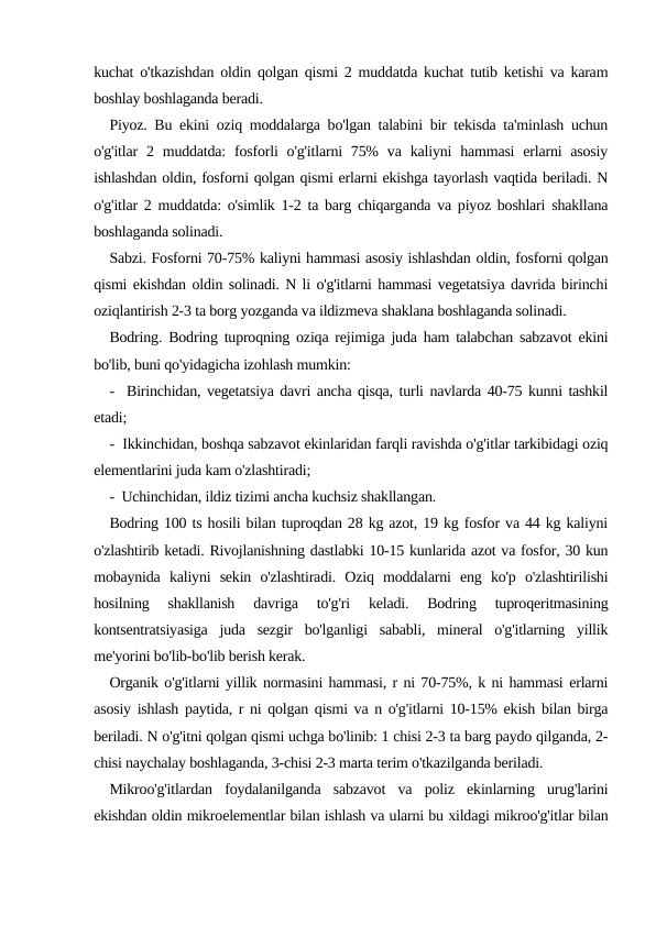 kuchat o'tkazishdan oldin qolgan qismi 2 muddatda kuchat tutib ketishi va karam
boshlay boshlaganda beradi.
Piyoz. Bu ekini oziq moddalarga bo'lgan talabini bir tekisda ta'minlash uchun
o'g'itlar  2 muddatda:  fosforli  o'g'itlarni  75%  va  kaliyni  hammasi  erlarni  asosiy
ishlashdan oldin, fosforni qolgan qismi erlarni ekishga tayorlash vaqtida beriladi. N
o'g'itlar 2 muddatda: o'simlik 1-2 ta barg chiqarganda va piyoz boshlari shakllana
boshlaganda solinadi.
Sabzi. Fosforni 70-75% kaliyni hammasi asosiy ishlashdan oldin, fosforni qolgan
qismi ekishdan oldin solinadi. N li o'g'itlarni hammasi vegetatsiya davrida birinchi
oziqlantirish 2-3 ta borg yozganda va ildizmeva shaklana boshlaganda solinadi.
Bodring. Bodring tuproqning oziqa rejimiga juda ham talabchan sabzavot ekini
bo'lib, buni qo'yidagicha izohlash mumkin: 
-  Birinchidan, vegetatsiya davri ancha qisqa, turli navlarda 40-75 kunni tashkil
etadi;
-  Ikkinchidan, boshqa sabzavot ekinlaridan farqli ravishda o'g'itlar tarkibidagi oziq
elementlarini juda kam o'zlashtiradi;
-  Uchinchidan, ildiz tizimi ancha kuchsiz shakllangan.
Bodring 100 ts hosili bilan tuproqdan 28 kg azot, 19 kg fosfor va 44 kg kaliyni
o'zlashtirib ketadi. Rivojlanishning dastlabki 10-15 kunlarida azot va fosfor, 30 kun
mobaynida  kaliyni  sekin  o'zlashtiradi.  Oziq  moddalarni  eng  ko'p  o'zlashtirilishi
hosilning  shakllanish  davriga  to'g'ri  keladi.  Bodring  tuproqeritmasining
kontsentratsiyasiga  juda  sezgir  bo'lganligi  sababli,  mineral  o'g'itlarning  yillik
me'yorini bo'lib-bo'lib berish kerak.
Organik o'g'itlarni yillik normasini hammasi, r ni 70-75%, k ni hammasi erlarni
asosiy ishlash paytida, r ni qolgan qismi va n o'g'itlarni 10-15% ekish bilan birga
beriladi. N o'g'itni qolgan qismi uchga bo'linib: 1 chisi 2-3 ta barg paydo qilganda, 2-
chisi naychalay boshlaganda, 3-chisi 2-3 marta terim o'tkazilganda beriladi.
Mikroo'g'itlardan  foydalanilganda  sabzavot  va  poliz  ekinlarning  urug'larini
ekishdan oldin mikroelementlar bilan ishlash va ularni bu xildagi mikroo'g'itlar bilan
