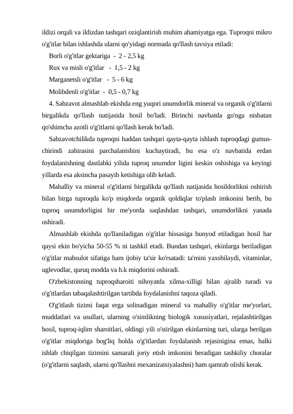 ildizi orqali va ildizdan tashqari oziqlantirish muhim ahamiyatga ega. Tuproqni mikro
o'g'itlar bilan ishlashda ularni qo'yidagi normada qo'llash tavsiya etiladi: 
Borli o'g'itlar gektariga  -  2 - 2,5 kg 
Rux va misli o'g'itlar   -  1,5 - 2 kg 
Marganetsli o'g'itlar   -  5 - 6 kg
Molibdenli o'g'itlar  -  0,5 - 0,7 kg
4. Sabzavot almashlab ekishda eng yuqori unumdorlik mineral va organik o'g'itlarni
birgalikda  qo'llash  natijasida  hosil  bo'ladi.  Birinchi  navbatda  go'nga  nisbatan
qo'shimcha azotli o'g'itlarni qo'llash kerak bo'ladi.
Sabzavotchilikda tuproqni haddan tashqari qayta-qayta ishlash tuproqdagi gumus-
chirindi  zahirasini  parchalanishini  kuchaytiradi,  bu  esa  o'z  navbatida  erdan
foydalanishning dastlabki yilida tuproq unumdor ligini keskin oshishiga va keyingi
yillarda esa aksincha pasayib ketishiga olib keladi.
Mahalliy va mineral o'g'itlarni birgalikda qo'llash natijasida hosildorlikni oshirish
bilan birga tuproqda ko'p miqdorda organik qoldiqlar to'plash imkonini berib, bu
tuproq  unumdorligini  bir  me'yorda  saqlashdan  tashqari,  unumdorlikni  yanada
oshiradi.
Almashlab ekishda qo'llaniladigan o'g'itlar hissasiga bunyod etiladigan hosil har
qaysi ekin bo'yicha 50-55 % ni tashkil etadi. Bundan tashqari, ekinlarga beriladigan
o'g'itlar mahsulot sifatiga ham ijobiy ta'sir ko'rsatadi: ta'mini yaxshilaydi, vitaminlar,
uglevodlar, quruq modda va h.k miqdorini oshiradi.
O'zbekistonning  tuproqsharoiti  nihoyatda  xilma-xilligi  bilan  ajralib  turadi  va
o'g'itlardan tabaqalashtirilgan tartibda foydalanishni taqoza qiladi.
O'g'itlash tizimi faqat erga solinadigan mineral va mahalliy o'g'itlar me'yorlari,
muddatlari va usullari, ularning o'simlikning biologik xususiyatlari, rejalashtirilgan
hosil, tuproq-iqlim sharoitlari, oldingi yili o'stirilgan ekinlarning turi, ularga berilgan
o'g'itlar miqdoriga bog'liq holda o'g'itlardan foydalanish rejasinigina emas, balki
ishlab chiqilgan tizimini samarali joriy etish imkonini beradigan tashkiliy choralar
(o'g'itlarni saqlash, ularni qo'llashni mexanizatsiyalashni) ham qamrab olishi kerak.
