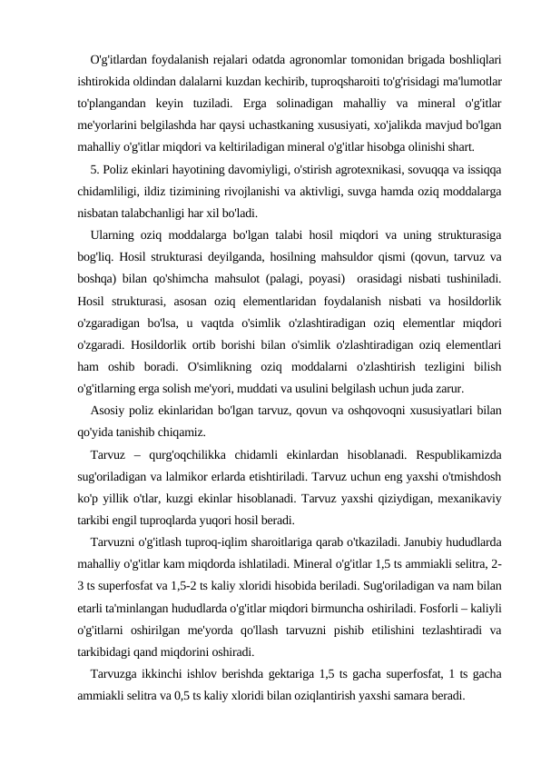 O'g'itlardan foydalanish rejalari odatda agronomlar tomonidan brigada boshliqlari
ishtirokida oldindan dalalarni kuzdan kechirib, tuproqsharoiti to'g'risidagi ma'lumotlar
to'plangandan  keyin  tuziladi.  Еrga  solinadigan  mahalliy  va  mineral  o'g'itlar
me'yorlarini belgilashda har qaysi uchastkaning xususiyati, xo'jalikda mavjud bo'lgan
mahalliy o'g'itlar miqdori va keltiriladigan mineral o'g'itlar hisobga olinishi shart.
5. Poliz ekinlari hayotining davomiyligi, o'stirish agrotexnikasi, sovuqqa va issiqqa
chidamliligi, ildiz tizimining rivojlanishi va aktivligi, suvga hamda oziq moddalarga
nisbatan talabchanligi har xil bo'ladi.
Ularning oziq moddalarga bo'lgan talabi hosil miqdori va uning strukturasiga
bog'liq. Hosil strukturasi deyilganda, hosilning mahsuldor qismi (qovun, tarvuz va
boshqa) bilan qo'shimcha mahsulot (palagi, poyasi)  orasidagi nisbati tushiniladi.
Hosil  strukturasi,  asosan  oziq  elementlaridan  foydalanish  nisbati  va  hosildorlik
o'zgaradigan  bo'lsa,  u  vaqtda  o'simlik  o'zlashtiradigan  oziq  elementlar  miqdori
o'zgaradi. Hosildorlik ortib borishi bilan o'simlik o'zlashtiradigan oziq elementlari
ham  oshib  boradi.  O'simlikning  oziq  moddalarni  o'zlashtirish  tezligini  bilish
o'g'itlarning erga solish me'yori, muddati va usulini belgilash uchun juda zarur. 
Asosiy poliz ekinlaridan bo'lgan tarvuz, qovun va oshqovoqni xususiyatlari bilan
qo'yida tanishib chiqamiz.
Tarvuz  –  qurg'oqchilikka  chidamli  ekinlardan  hisoblanadi.  Respublikamizda
sug'oriladigan va lalmikor erlarda etishtiriladi. Tarvuz uchun eng yaxshi o'tmishdosh
ko'p yillik o'tlar, kuzgi ekinlar hisoblanadi. Tarvuz yaxshi qiziydigan, mexanikaviy
tarkibi engil tuproqlarda yuqori hosil beradi.
Tarvuzni o'g'itlash tuproq-iqlim sharoitlariga qarab o'tkaziladi. Janubiy hududlarda
mahalliy o'g'itlar kam miqdorda ishlatiladi. Mineral o'g'itlar 1,5 ts ammiakli selitra, 2-
3 ts superfosfat va 1,5-2 ts kaliy xloridi hisobida beriladi. Sug'oriladigan va nam bilan
etarli ta'minlangan hududlarda o'g'itlar miqdori birmuncha oshiriladi. Fosforli – kaliyli
o'g'itlarni  oshirilgan  me'yorda  qo'llash  tarvuzni  pishib  etilishini  tezlashtiradi  va
tarkibidagi qand miqdorini oshiradi.
Tarvuzga ikkinchi ishlov berishda gektariga 1,5 ts gacha superfosfat, 1 ts gacha
ammiakli selitra va 0,5 ts kaliy xloridi bilan oziqlantirish yaxshi samara beradi.
