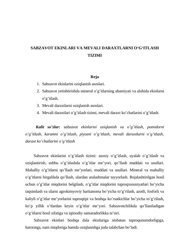 SABZAVOT EKINLARI VA MEVALI DARAXTLARNI O‘G‘ITLASH
TIZIMI
Reja
1. Sabzavot ekinlarini oziqlanish asoslari.
2. Sabzavot yetishtirishda mineral o’g’itlarning ahamiyati va alohida ekinlarni
o’g’itlash.
3. Mevali daraxtlarni oziqlanish asoslari.
4. Mevali daraxtlari o’g’itlash tizimi, mevali daraxt ko’chatlarini o’g’itlash.
Kalit so’zlar:  sabzavot ekinlarini oziqlanish va o’g’itlash,  pomidorni
o’g’itlash,  karamni o’g’itlash,  piyozni o’g’itlash,  mevali daraxtlarni o’g’itlash,
daraxt ko’chatlarini o’g’itlash
Sabzavot ekinlarini o’g’itlash tizimi:  asosiy o’g’itlash,  uyalab o’g’itlash va
oziqlantirish,  ushbu o’g’itlashda o’g’itlar me’yori,  qo’llash muddati va usullari.
Mahalliy o’g’itlarni qo’llash me’yorlari, muddati va usullari. Mineral va mahalliy
o’g’itlarni birgalikda qo’llash, ulardan aralashmalar tayyorlash. Rejalashtirilgan hosil
uchun o’g’itlar miqdorini belgilash, o’g’itlar miqdorini tuproqxususiyatlari bo’yicha
taqsimlash va ularni agrokimyoviy haritanoma bo’yicha to’g’rilash, azotli, fosforli va
kaliyli o’g’itlar me’yorlarini tuproqtipi va boshqa ko’rsatkichlar bo’yicha to’g’rilash,
ko’p  yillik  o’tlardan  keyin  o’g’itlar  me’yori.  Sabzavotchilikda  qo’llaniladigan
o’g’itlarni hosil sifatiga va iqtisodiy samaradorlikka ta’siri.
Sabzavot  ekinlari  boshqa  dala  ekinlariga  nisbatan  tuproqunumdorligiga,
haroratga, nam miqdoriga hamda oziqlanishga juda talabchan bo’ladi.
