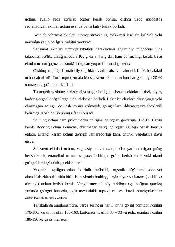 uchun,  avallo  juda  ko’plab  fosfor  kerak  bo’lsa,  qishda  uzoq  muddatda
saqlanadigan ekinlar uchun esa fosfor va kaliy kerak bo’ladi.
Ko’plab sabzavot ekinlari tuproqeritmasining reaksiyasi kuchsiz kislotali yoki
neytralga yaqin bo’lgan muhitni yoqtiradi.
Sabzavot  ekinlari  tuproqtarkibidagi  harakatchan  alyuminiy  miqdoriga  juda
talabchan bo’lib, uning miqdori 100 g da 3-4 mg dan kam bo’lmasligi kerak, ba’zi
ekinlar uchun (piyoz, chesnok) 1 mg dan yuqori bo’lmasligi kerak.
Qishloq xo’jaligida mahalliy o’g’itlar avvalo sabzavot almashlab ekish dalalari
uchun ajratiladi. Turli tuproqzonalarida sabzavot ekinlari uchun har gektariga 20-60
tonnagacha go’ng qo’llaniladi.
Tuproqeritmasining reaksiyasiga sezgir bo’lgan sabzavot ekinlari: sabzi, piyoz,
bodring organik o’g’itlarga juda talabchan bo’ladi. Lekin bu ekinlar uchun yangi yoki
chirimagan go’ngni qo’llash tavsiya etilmaydi, go’ng ularni ildizmevasini shoxlanib
ketishiga sabab bo’lib uning sifatini buzadi.
Shuning uchun ham piyoz uchun chirigan go’ngdan gektariga 30-40 t. Berish
kerak. Bodring uchun aksincha, chirimagan yangi go’ngdan 60 t/ga berish tavsiya
etiladi. Ertangi karam uchun go’ngni samaradorligi kam, chunki vegetasiya davri
qisqa.
Sabzavot ekinlari uchun, vegetasiya davri uzoq bo’lsa yarim-chirigan go’ng
berish kerak, ertangilari uchun esa yaxshi chirigan go’ng berish kerak yoki ularni
go’ngni keyingi ta’siriga ekish kerak.
Yuqorida  aytilganlardan  ko’rinib  turibdiki,  organik  o’g’itlarni  sabzavot
almashlab ekish dalasida birinchi navbatda bodring, keyin piyoz va karam (kechki va
o’rtangi) uchun berish kerak. Yengil mexanikaviy tarkibga ega bo’lgan qumloq
yerlarda go’ngni bahorda, og’ir mextarkibli tuproqlarda esa kuzda shudgorlashdan
oldin berish tavsiya etiladi.
Tajribalarda aniqlanishicha, yerga solingan har 1 tonna go’ng pomidor hosilini
170-180, karam hosilini 150-160, kartoshka hosilini 85 – 90 va poliz ekinlari hosilini
180-190 kg ga oshirar ekan.
