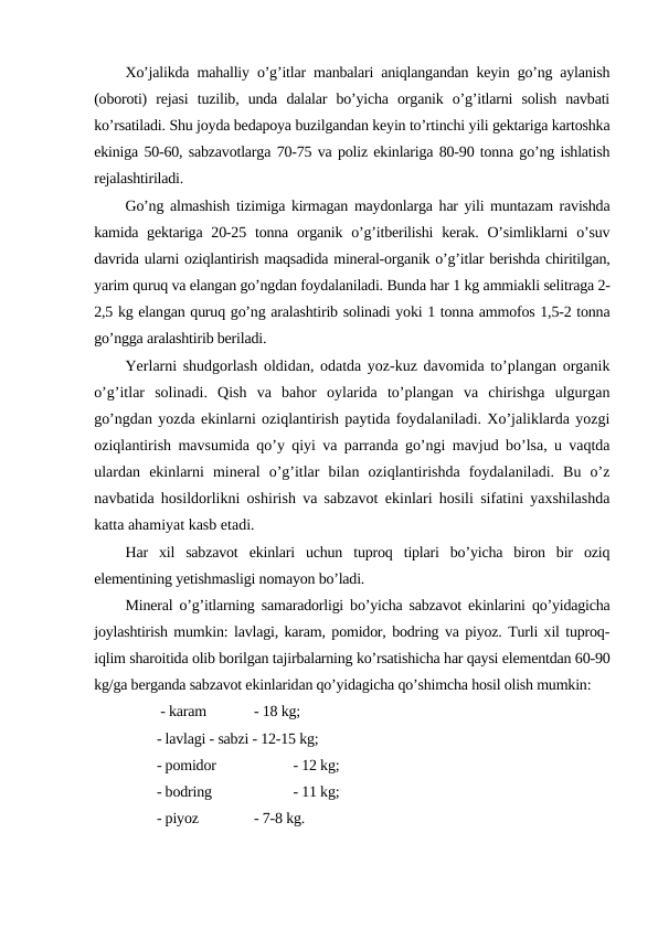 Xo’jalikda mahalliy o’g’itlar manbalari aniqlangandan keyin go’ng aylanish
(oboroti)  rejasi  tuzilib,  unda  dalalar  bo’yicha  organik  o’g’itlarni  solish  navbati
ko’rsatiladi. Shu joyda bedapoya buzilgandan keyin to’rtinchi yili gektariga kartoshka
ekiniga 50-60, sabzavotlarga 70-75 va poliz ekinlariga 80-90 tonna go’ng ishlatish
rejalashtiriladi.
Go’ng almashish tizimiga kirmagan maydonlarga har yili muntazam ravishda
kamida gektariga 20-25 tonna organik o’g’itberilishi  kerak. O’simliklarni  o’suv
davrida ularni oziqlantirish maqsadida mineral-organik o’g’itlar berishda chiritilgan,
yarim quruq va elangan go’ngdan foydalaniladi. Bunda har 1 kg ammiakli selitraga 2-
2,5 kg elangan quruq go’ng aralashtirib solinadi yoki 1 tonna ammofos 1,5-2 tonna
go’ngga aralashtirib beriladi.
Yerlarni shudgorlash oldidan, odatda yoz-kuz davomida to’plangan organik
o’g’itlar  solinadi.  Qish  va  bahor  oylarida  to’plangan  va  chirishga  ulgurgan
go’ngdan yozda ekinlarni oziqlantirish paytida foydalaniladi. Xo’jaliklarda yozgi
oziqlantirish mavsumida qo’y qiyi va parranda go’ngi mavjud bo’lsa, u vaqtda
ulardan  ekinlarni  mineral  o’g’itlar  bilan  oziqlantirishda  foydalaniladi.  Bu  o’z
navbatida hosildorlikni oshirish va sabzavot ekinlari hosili sifatini yaxshilashda
katta ahamiyat kasb etadi.
Har  xil  sabzavot  ekinlari  uchun  tuproq  tiplari  bo’yicha  biron  bir  oziq
elementining yetishmasligi nomayon bo’ladi.
Mineral o’g’itlarning samaradorligi bo’yicha sabzavot ekinlarini qo’yidagicha
joylashtirish mumkin: lavlagi, karam, pomidor, bodring va piyoz. Turli xil tuproq-
iqlim sharoitida olib borilgan tajirbalarning ko’rsatishicha har qaysi elementdan 60-90
kg/ga berganda sabzavot ekinlaridan qo’yidagicha qo’shimcha hosil olish mumkin:
 - karam
 - 18 kg;
- lavlagi - sabzi - 12-15 kg;
- pomidor
 - 12 kg;
- bodring
 - 11 kg;
- piyoz
 - 7-8 kg.
