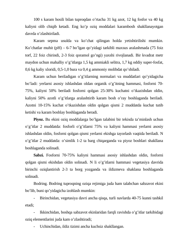 100 s karam hosili bilan tuproqdan o’rtacha 31 kg azot, 12 kg fosfor va 40 kg
kaliyni olib chiqib ketadi. Eng ko’p oziq moddalari karambosh shakllanayotgan
davrda o’zlashtiriladi.
Karam  sepma  usulda  va  ko’chat  qilingan  holda  yetishtirilishi  mumkin.
Ko’chatlar muhit (pH) – 6-7 bo’lgan qo’yidagi tarkibli maxsus aralashmada (75 foiz
torf, 22 foiz chirindi, 2-3 foiz qoramol go’ngi) yaxshi rivojlanadi. Bir kvadrat metr
maydon uchun mahalliy o’g’itlarga 1,5 kg ammiakli selitra, 1,7 kg oddiy super-fosfat,
0,6 kg kaliy xloridi, 0,5-1,0 bura va 0,4 g ammoniy molibdat qo’shiladi.
Karam uchun beriladigan o’g’itlarning normalari va muddatlari qo’yidagicha
bo’ladi: yerlarni asosiy ishlashdan oldan organik o’g’itning hammasi, fosforni 70-
75%, kaliyni 50% beriladi fosforni qolgan 25-30% kuchatni o’tkazishdan oldin,
kaliyni 50% azotli o’g’itlarga aralashtirib karam bosh o’ray boshlaganda beriladi.
Azotni 10-15% kuchat o’tkazishdan oldin qolgan qismi 2 muddatda kuchat tutib
ketishi va karam boshlay boshlaganda beradi.
Piyoz. Bu ekini oziq moddalarga bo’lgan talabini bir tekisda ta’minlash uchun
o’g’itlar 2 muddatda: fosforli o’g’itlarni 75% va kaliyni hammasi yerlarni asosiy
ishlashdan oldin, fosforni qolgan qismi yerlarni ekishga tayorlash vaqtida beriladi. N
o’g’itlar 2 muddatda: o’simlik 1-2 ta barg chiqarganda va piyoz boshlari shakllana
boshlaganda solinadi.
Sabzi. Fosforni  70-75%  kaliyni  hammasi  asosiy  ishlashdan  oldin, fosforni
qolgan qismi ekishdan oldin solinadi. N li o’g’itlarni hammasi vegetasiya davrida
birinchi  oziqlantirish  2-3 ta borg yozganda  va  ildizmeva  shaklana  boshlaganda
solinadi.
Bodring. Bodring tuproqning oziqa rejimiga juda ham talabchan sabzavot ekini
bo’lib, buni qo’yidagicha izohlash mumkin:
-
Birinchidan, vegetasiya davri ancha qisqa, turli navlarda 40-75 kunni tashkil
etadi;
-
Ikkinchidan, boshqa sabzavot ekinlaridan farqli ravishda o’g’itlar tarkibidagi
oziq elementlarini juda kam o’zlashtiradi;
-
Uchinchidan, ildiz tizimi ancha kuchsiz shakllangan.
