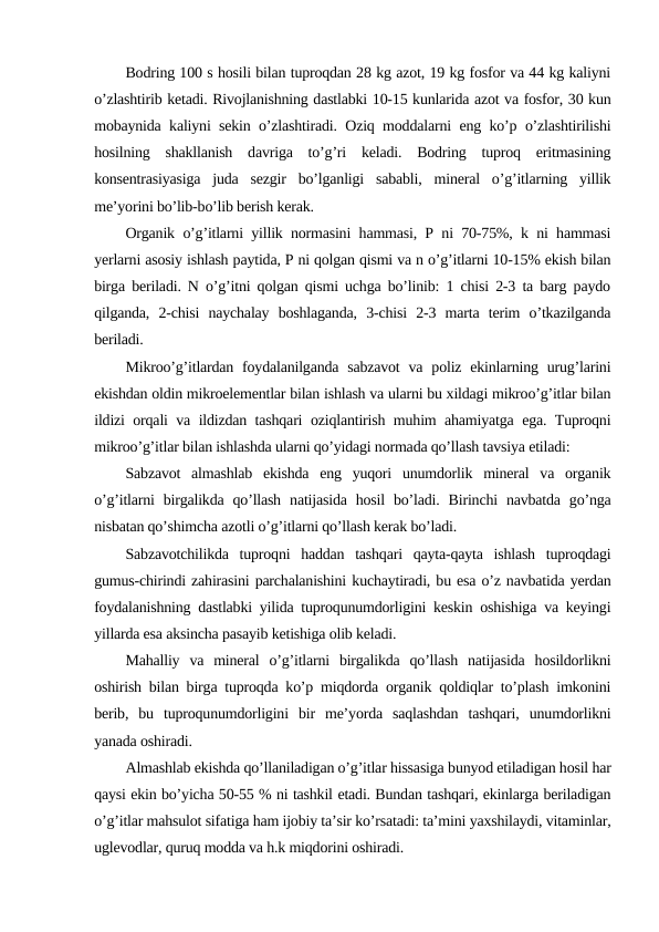 Bodring 100 s hosili bilan tuproqdan 28 kg azot, 19 kg fosfor va 44 kg kaliyni
o’zlashtirib ketadi. Rivojlanishning dastlabki 10-15 kunlarida azot va fosfor, 30 kun
mobaynida kaliyni sekin o’zlashtiradi. Oziq moddalarni eng ko’p o’zlashtirilishi
hosilning  shakllanish  davriga  to’g’ri  keladi.  Bodring  tuproq  eritmasining
konsentrasiyasiga  juda  sezgir  bo’lganligi  sababli,  mineral  o’g’itlarning  yillik
me’yorini bo’lib-bo’lib berish kerak.
Organik o’g’itlarni yillik normasini hammasi, P ni 70-75%, k ni hammasi
yerlarni asosiy ishlash paytida, P ni qolgan qismi va n o’g’itlarni 10-15% ekish bilan
birga beriladi. N o’g’itni qolgan qismi uchga bo’linib: 1 chisi 2-3 ta barg paydo
qilganda,  2-chisi  naychalay  boshlaganda,  3-chisi  2-3  marta  terim  o’tkazilganda
beriladi.
Mikroo’g’itlardan  foydalanilganda sabzavot  va poliz ekinlarning urug’larini
ekishdan oldin mikroelementlar bilan ishlash va ularni bu xildagi mikroo’g’itlar bilan
ildizi orqali va ildizdan tashqari oziqlantirish muhim ahamiyatga ega. Tuproqni
mikroo’g’itlar bilan ishlashda ularni qo’yidagi normada qo’llash tavsiya etiladi:
Sabzavot  almashlab  ekishda  eng  yuqori  unumdorlik  mineral  va  organik
o’g’itlarni  birgalikda  qo’llash  natijasida  hosil  bo’ladi.  Birinchi  navbatda  go’nga
nisbatan qo’shimcha azotli o’g’itlarni qo’llash kerak bo’ladi.
Sabzavotchilikda  tuproqni  haddan  tashqari  qayta-qayta  ishlash  tuproqdagi
gumus-chirindi zahirasini parchalanishini kuchaytiradi, bu esa o’z navbatida yerdan
foydalanishning dastlabki yilida tuproqunumdorligini keskin oshishiga va keyingi
yillarda esa aksincha pasayib ketishiga olib keladi.
Mahalliy  va  mineral  o’g’itlarni  birgalikda  qo’llash  natijasida  hosildorlikni
oshirish bilan birga tuproqda ko’p miqdorda organik qoldiqlar to’plash imkonini
berib,  bu  tuproqunumdorligini  bir  me’yorda  saqlashdan  tashqari,  unumdorlikni
yanada oshiradi.
Almashlab ekishda qo’llaniladigan o’g’itlar hissasiga bunyod etiladigan hosil har
qaysi ekin bo’yicha 50-55 % ni tashkil etadi. Bundan tashqari, ekinlarga beriladigan
o’g’itlar mahsulot sifatiga ham ijobiy ta’sir ko’rsatadi: ta’mini yaxshilaydi, vitaminlar,
uglevodlar, quruq modda va h.k miqdorini oshiradi.
