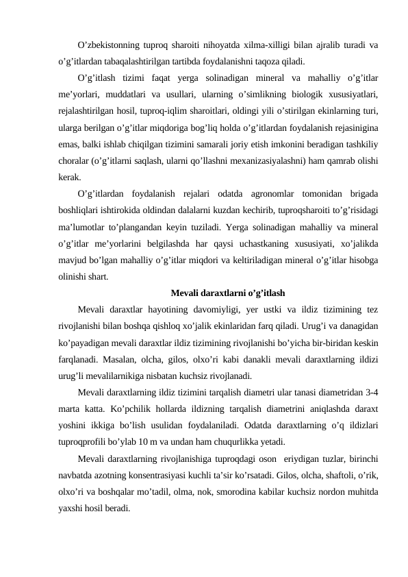 O’zbekistonning tuproq sharoiti nihoyatda xilma-xilligi bilan ajralib turadi va
o’g’itlardan tabaqalashtirilgan tartibda foydalanishni taqoza qiladi.
O’g’itlash  tizimi  faqat  yerga  solinadigan  mineral  va  mahalliy  o’g’itlar
me’yorlari,  muddatlari  va  usullari,  ularning  o’simlikning  biologik  xususiyatlari,
rejalashtirilgan hosil, tuproq-iqlim sharoitlari, oldingi yili o’stirilgan ekinlarning turi,
ularga berilgan o’g’itlar miqdoriga bog’liq holda o’g’itlardan foydalanish rejasinigina
emas, balki ishlab chiqilgan tizimini samarali joriy etish imkonini beradigan tashkiliy
choralar (o’g’itlarni saqlash, ularni qo’llashni mexanizasiyalashni) ham qamrab olishi
kerak.
O’g’itlardan  foydalanish  rejalari  odatda  agronomlar  tomonidan  brigada
boshliqlari ishtirokida oldindan dalalarni kuzdan kechirib, tuproqsharoiti to’g’risidagi
ma’lumotlar to’plangandan keyin tuziladi. Yerga solinadigan mahalliy va mineral
o’g’itlar  me’yorlarini  belgilashda  har  qaysi  uchastkaning  xususiyati,  xo’jalikda
mavjud bo’lgan mahalliy o’g’itlar miqdori va keltiriladigan mineral o’g’itlar hisobga
olinishi shart.
Mevali daraxtlarni o’g’itlash
Mevali  daraxtlar  hayotining  davomiyligi,  yer  ustki  va  ildiz  tizimining  tez
rivojlanishi bilan boshqa qishloq xo’jalik ekinlaridan farq qiladi. Urug’i va danagidan
ko’payadigan mevali daraxtlar ildiz tizimining rivojlanishi bo’yicha bir-biridan keskin
farqlanadi. Masalan, olcha, gilos, olxo’ri kabi danakli mevali daraxtlarning ildizi
urug’li mevalilarnikiga nisbatan kuchsiz rivojlanadi.
Mevali daraxtlarning ildiz tizimini tarqalish diametri ular tanasi diametridan 3-4
marta katta. Ko’pchilik hollarda ildizning tarqalish diametrini aniqlashda daraxt
yoshini  ikkiga  bo’lish  usulidan  foydalaniladi.  Odatda  daraxtlarning  o’q  ildizlari
tuproqprofili bo’ylab 10 m va undan ham chuqurlikka yetadi.
Mevali daraxtlarning rivojlanishiga tuproqdagi oson  eriydigan tuzlar, birinchi
navbatda azotning konsentrasiyasi kuchli ta’sir ko’rsatadi. Gilos, olcha, shaftoli, o’rik,
olxo’ri va boshqalar mo’tadil, olma, nok, smorodina kabilar kuchsiz nordon muhitda
yaxshi hosil beradi.
