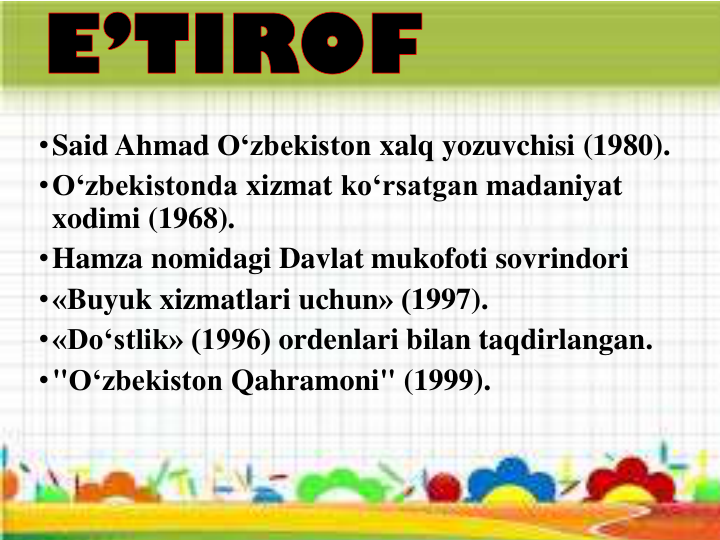 •Said Ahmad O‘zbekiston xalq yozuvchisi (1980).
•O‘zbekistonda xizmat ko‘rsatgan madaniyat
xodimi (1968).
•Hamza nomidagi Davlat mukofoti sovrindori
•«Buyuk xizmatlari uchun» (1997).
•«Do‘stlik» (1996) ordenlari bilan taqdirlangan.
•"O‘zbekiston Qahramoni" (1999).
