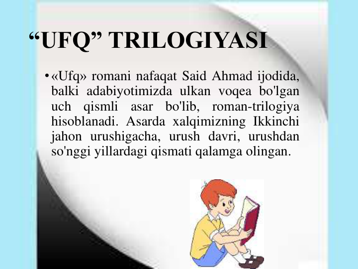 “UFQ” TRILOGIYASI
•«Ufq» romani nafaqat Said Ahmad ijodida,
balki adabiyotimizda ulkan voqea bo'lgan
uch
qismli
asar
bo'lib,
roman-trilogiya
hisoblanadi. Asarda xalqimizning Ikkinchi
jahon urushigacha, urush davri, urushdan
so'nggi yillardagi qismati qalamga olingan.
