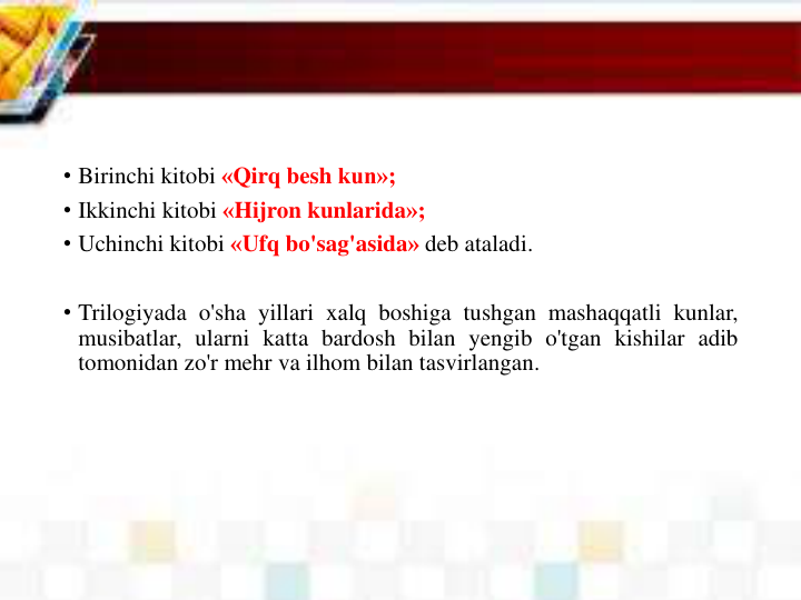 • Birinchi kitobi «Qirq besh kun»;
• Ikkinchi kitobi «Hijron kunlarida»;
• Uchinchi kitobi «Ufq bo'sag'asida» deb ataladi.
• Trilogiyada o'sha yillari xalq boshiga tushgan mashaqqatli kunlar,
musibatlar, ularni katta bardosh bilan yengib o'tgan kishilar adib
tomonidan zo'r mehr va ilhom bilan tasvirlangan.
