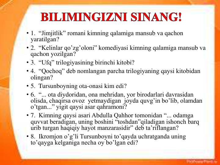 • 1.  “Jimjitlik” romani kimning qalamiga mansub va qachon 
yaratilgan?     
• 2.  “Kelinlar qo’zg’oloni” komediyasi kimning qalamiga mansub va 
qachon yozilgan? 
• 3.  “Ufq” trilogiyasining birinchi kitobi? 
• 4.  “Qochoq” deb nomlangan parcha trilogiyaning qaysi kitobidan 
olingan?    
• 5.  Tursunboyning ota-onasi kim edi? 
• 6.  “... ota diydoridan, ona mehridan, yor birodarlari davrasidan 
olisda, chaqirsa ovoz  yetmaydigan  joyda quvg’in bo’lib, olamdan 
o’tgan...” yigit qaysi asar qahramoni? 
• 7.  Kimning qaysi asari Abdulla Qahhor tomonidan “... odamga 
quvvat beradigan, uning boshini “toshdan”qiladigan ishonch barq 
urib turgan haqiqiy hayot manzarasidir” deb ta’riflangan?  
• 8.  Ikromjon o’g’li Tursunboyni to’qayda uchratganda uning 
to’qayga kelganiga necha oy bo’lgan edi?
