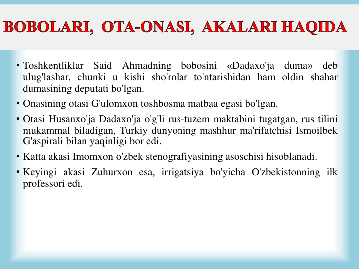 • Toshkentliklar
Said
Ahmadning
bobosini
«Dadaxo'ja
duma»
deb
ulug'lashar, chunki u kishi sho'rolar to'ntarishidan ham oldin shahar
dumasining deputati bo'lgan.
• Onasining otasi G'ulomxon toshbosma matbaa egasi bo'lgan.
• Otasi Husanxo'ja Dadaxo'ja o'g'li rus-tuzem maktabini tugatgan, rus tilini
mukammal biladigan, Turkiy dunyoning mashhur ma'rifatchisi Ismoilbek
G'aspirali bilan yaqinligi bor edi.
• Katta akasi Imomxon o'zbek stenografiyasining asoschisi hisoblanadi.
• Keyingi akasi Zuhurxon esa, irrigatsiya bo'yicha O'zbekistonning ilk
professori edi.
