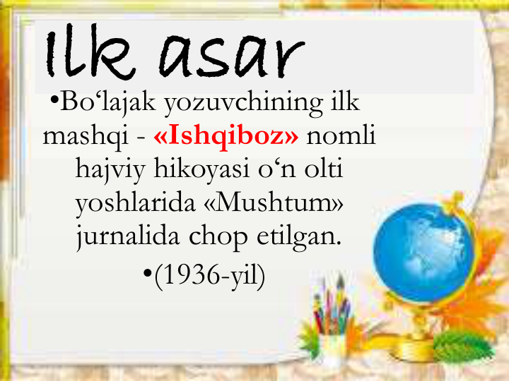 Ilk asar
•Bo‘lajak yozuvchining ilk 
mashqi - «Ishqiboz» nomli
hajviy hikoyasi o‘n olti
yoshlarida «Mushtum» 
jurnalida chop etilgan.
•(1936-yil)
