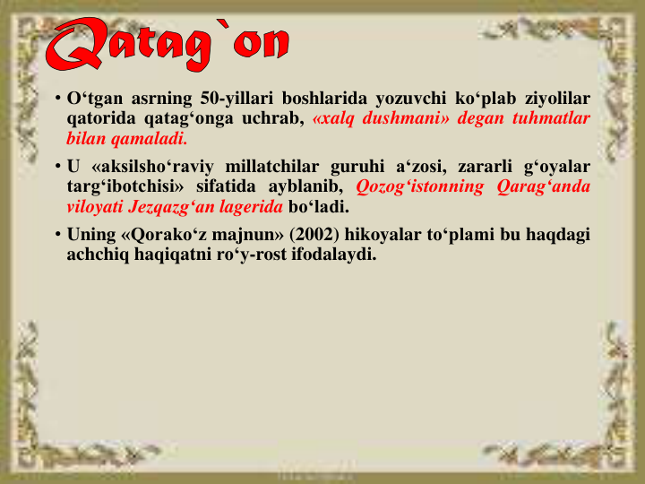 • O‘tgan asrning 50-yillari boshlarida yozuvchi ko‘plab ziyolilar
qatorida qatag‘onga uchrab, «xalq dushmani» degan tuhmatlar
bilan qamaladi.
• U «aksilshoʻraviy millatchilar guruhi aʻzosi, zararli gʻoyalar
targʻibotchisi» sifatida ayblanib, Qozogʻistonning Qaragʻanda
viloyati Jezqazgʻan lagerida boʻladi.
• Uning «Qorakoʻz majnun» (2002) hikoyalar toʻplami bu haqdagi
achchiq haqiqatni roʻy-rost ifodalaydi.
