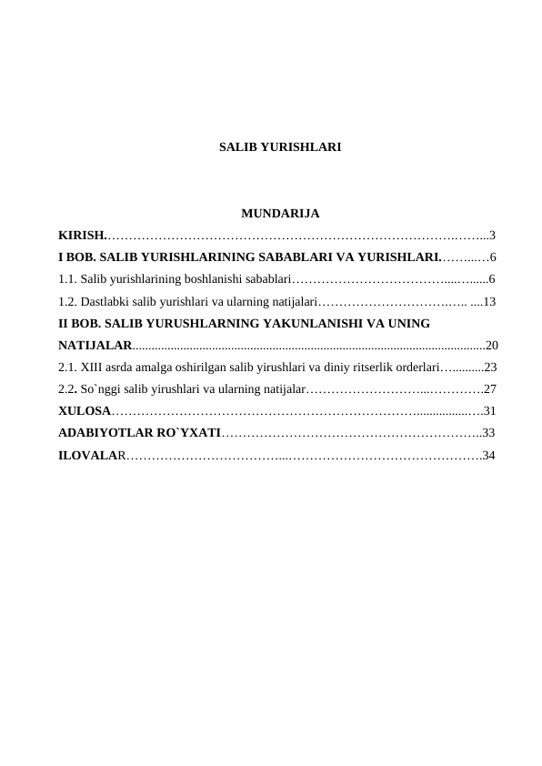 SALIB YURISHLARI
MUNDARIJA
KIRISH.……………………………………………………………………….……...3
I BOB. SALIB YURISHLARINING SABABLARI VA YURISHLARI.……...…6
1.1. Salib yurishlarining boshlanishi sabablari………………………………....…......6
1.2. Dastlabki salib yurishlari va ularning natijalari………………………….….. ....13
II BOB. SALIB YURUSHLARNING YAKUNLANISHI VA UNING 
NATIJALAR...............................................................................................................20
2.1. XIII asrda amalga oshirilgan salib yirushlari va diniy ritserlik orderlari…..........23
2.2. So`nggi salib yirushlari va ularning natijalar………………………...………….27
XULOSA………………………………………………………………................….31
ADABIYOTLAR RO`YXATI……………………………………………………..33
ILOVALAR………………………………...……………………………………….34
