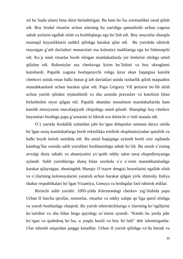 xil bo`lsada ularni bitta shior birlashtirgan. Bu ham bo`lsa xristianlikni ozod qilish
edi. Boy feodal ritsarlar uchun ularning bu yurishga qatnashishi uchun yagona
sabab yerlarni egallab olish va boshliqlarga ega bo`lish edi. Boy senyorlar sharqda
mustaqil knyazliklarni tashkil qilishga harakat qilar edi.  Bu yurishda ishtirok
etayotgan g’arb davlatlari monarxlari esa koloniya mulklariga ega bo`lishmoqchi
edi. Ko`p sonli ritsarlar bosib olingan mamlakatlarda yer lenlarini olishga umid
qilishar  edi.  Ruhoniylar  esa  cherkovga  kirim  bo`lishini  va  boy  okruglarni
kutishardi.  Papalik  yagona  boshqaruvchi  roliga  kirar  ekan  faqatgina  katolik
cherkovi ustida emas balki butun g’arb davlatlari ustida raxbarlik qilish maqsadini
mustahkamlash uchun harakat qilar edi. Papa Grigoriy VII  yerlarni bo`lib olish
uchun yurish qilishni rejalashtirdi va shu asosida pravaslav va katolizm bilan
birlashishni  niyat qilgan edi. Papalik shundan musulmon mamlakatlarida ham
katolik missiyasini muvafaqiyatli chiqishiga umid qilardi. Sharqdagi boy cherkov
buyumlari hisobiga papa g’aznasini to`ldirish esa ikkinchi o`rinli masala edi. 
O`z yurtida feodallik zulmidan jabr ko`rgan dehqonlar ommasi daryo ortida
bo`lgan uzoq mamlakatlarga borib erkinlikka erishish eksplutatsiyadan qutulish va
balki boyib ketish umidida edi. Bu umid haqiqatga aylanib borib oxir oqibatda
kambag’llar orasida salib yurishlari boshlanishiga sabab bo`ldi. Bu urush o`zining
avvalgi diniy sababi va ahamiyatini yo`qotib oddiy talon taroj ekspeditsiyasiga
aylandi.  Salib  yurishlariga  sharq  bilan  savdoda  o`z  o`rnini  mustahkamlashga
harakat qilayotgan, shuningdek Sharqiy O`rtayer dengizi bozorlarini egallab olish
va o`zlarining kolonoyalarini yaratish uchun harakat qilgan yirik shimoliy Italiya
shahar respublikalari bo`lgan Vizantiya, Genuya va boshqalar faol ishtirok etdilar. 
Birinchi  salib  yurishi:  1095-yilda Klermondagi  cherkov yig’ilishida papa
Urban II barcha qirollar, sennorlar, ritsarlar va oddiy xalqni qo`liga qurol olishga
va yurish boshlashga chaqirdi. Bu yurish ishtirokchilariga o`zlarining ko`ngillarini
ko`tarishni va shu bilan birga quyidagi so`zlarni aytardi: “Kimki bu yerda jabr
ko`rgan va qashshoq bo`lsa, u yoqda baxtli va boy bo`ladi” deb ishontirganlar.
Ular ishonib orqasidan jangga ketadilar. Urban II yurish qilishga va’da beradi va
10
