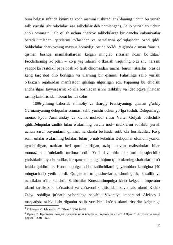 buni belgisi sifatida kiyimiga xoch rasmini tushiradilar (Shuning uchun bu yurish
salb yurishi ishtirokchilari esa salbchilar deb nomlangan). Salib yurishlari uchun
aholi ommasini jalb qilish uchun cherkov salibchilarga bir qancha imkoniyatlar
beradi.Jumladan, qarzlarini  to`lashdan  va  narsalarini  qo`riqlashdan ozod qildi.
Salibchilar cherkovning maxsus homiyligi ostida bo`ldi. Yig’inda qisman fransuz,
qisman  boshqa  mamlakatlardan  kelgan  minglab  ritsarlar  hozir  bo`ldilar.1
Feodallarning ko`pdan – ko`p yig’inlarini o`tkazish vaqtining o`zi shu narsani
yaqqol ko`rsatdiki, papa bosh ko`tarib chiqmasdan  ancha  burun  ritsarlar  orasida
keng  targ’ibot  olib  borilgan  va  ularning  bir  qismini  Falastinga  salib  yurishi
o`tkazish rejalaridan manfaatdor qilishga ulgurilgan edi. Papaning bu chiqishi
ancha ilgari tayyorgarlik ko`rila boshlagan ishni tashkiliy va ideologiya jihatdan
rasmiylashtirishdan iborat bo`ldi xolos. 
1096-yilning  bahorida  shimoliy  va  sharqiy  Fransiyaning,  qisman  g’arbiy
Germaniyaning dehqonlar ommasi salib yurishi uchun yo`lga tushdi. Dehqonlarga
monax  Pyotr  Ammenskiy  va  kichik  mulkdor  ritsar  Valter  Golyak  boshchilik
qildi.Dehqonlar zudlik bilan o`zlarining barcha mol– mulklarini sotishib, yurish
uchun zarur buyumlarni qimmat narxlarda bo`lsada sotib ola boshladilar. Ko`p
sonli oilalar o`zlarining bolalari bilan jo`nab ketadilar.Dehqonlar olomoni yomon
uyushtirilgan,  naridan  beri  qurollantirilgan,  oziq  –  ovqat  mahsulotlari  bilan
muntazam  ta’minlanib  turilmas  edi.2 Yo`l  davomida  ular  turli  bosqinchilik
yurishlarini uyushtiradilar, bir qancha aholiga hujum qilib ularning shaharlarini o`t
ichida qoldirdilar. Konstinopolga ushbu salibchilarning yarmidan kamigina (40
mingtachasi)  yetib  bordi.  Qolganlari  to`qnashuvlarda,  shuningdek,  kasallik  va
ochlikdan o`lib ketishdi. Salibchilar Konstantinopolga kirib kelgach, imperator
ularni tartibsizlik ko`rsatishi va zo`ravonlik qilishidan xavfsirab, ularni Kichik
Osiyo  sohiliga  jo`natib  yuborishga  shoshildi.Vizantiya  imperatori  Aleksey  I
maqsadsiz  tashkillashtirilganbu salib yurishini ko`rib ularni ritsarlar kelguniga
1 Xidoyatov .G. Jahon tarixi.T.:”Sharq”  2001 B-453
2 Ирвин Р. Крестовые походы: древнейшие и новейшие стереотипы / Пер: А.Ярин // Интеллектуальный
форум. – 2001 – №5.
11

