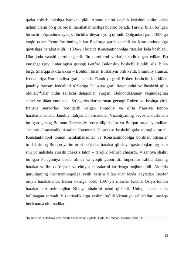 qadar ushlab turishga harakat qildi. Ammo ularni qochib ketishini oldini olish
uchun ularni bo`g’oz orqali harakatlantirishga buyruq beradi. Turklar bilan bo`lgan
birinchi to`qnashuvdayoq salibchilar deyarli yo`q qilindi. Qolganlari jami 1000 ga
yaqin odam Pyotr Pustinning bilan Bosforga qarab qochdi va Konstantinopolga
qaytishga harakat qildi. “1096-yil kuzida Konstantinopolga ritsarlar kela boshladi.
Ular juda yaxshi qurollangandi. Bu qurollarni yerlarini sotib olgan edilar. Bu
yurishga Quyi Lotaringiya gersogi Gotfrid Bulonskiy boshchilik qilib, o`zi bilan
birga Sharqqa ikkita ukasi – Bolduin bilan Evstafiyni olib ketdi. Shimoliy fransuz
feodallariga Normandiya grafi, hamda Flandriya grafi Robert boshchilik qildilar,
janubiy fransuz feodallari o`zlariga Tuluziya grafi Raymundni yo`lboshchi qilib
oldilar.”1Ular  oldin  salibchi  dehqonlar  yurgan,  BolqondaDunay  yaqinidagihaj
safari yo`lidan yurishadi. So`ng ritsarlar norman gersogi Robert va boshqa yirik
fransuz  senyorlari  boshqarib  kelgan  shimoliy  va  o`rta  fransiya  tomon
harakatlanishadi. Janubiy Italiyalik normandlar Vizantiyaning bevosita dushmani
bo`lgan gersog Bolmun Tarentskiy boshchiligida Ipr va Bolqon orqali yuradilar.
Janubiy Fransiyalik ritsarlar Raymund Tuluzskiy boshchiligida quruqlik orqali
Konstantinopol  tomon harakatlanadilar  va  Konstantinopolga  bordilar. Ritsarlar
to`dalarining Bolqon yarim oroli bo`yicha harakat qilishiva qashshoqlarning ham
shu yo`nalishda yurishi cheksiz talon – tarojlik keltirib chiqardi. Vizantiya shahri
bo`lgan Pelagoniya bosib olindi  va yoqib yuborildi. Imperator salibchilarning
harakat yo`lini qo`riqlash va ehtiyot choralarini ko`rishga majbur qildi. Alohida
guruhlarning Konstantinopolga  yetib kelishi  bilan ular  tezda  qaytadan  Bosfor
orqali harakatlandi. Bahor oxiriga borib 1097-yil ritsarlar Kichik Osiyo tomon
harakatlanib  oxir  oqibat  Nikeya  shahrini  ozod  qilishdi.  Uning  uncha  katta
bo`lmagan otryadi Vizantiyaliklarga taslim bo`ldi.Vizantiya salibchilari boshqa
hech narsa ololmadilar.
1Karpov S.P., Udaltsova Z.V. “Oʻrta asrlar tarixi” 2 jildda. 1-jild, M.: Yuqori. maktab, 1990. 117
12
