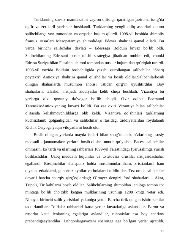 Turklarning suvsiz mamlakatini vayron qilishga qaratilgan jazirama issig’da
og’ir va zerikarli yurishlar boshlandi. Turklarning yengil otliq askarlari doimo
salibchilarga yon tomondan va orqadan hujum qilardi. 1098-yil boshida shimoliy
fransuz ritsarlari Mesopatamiya shimolidagi Edessa  shahrini qamal qiladi. Bu
yerda  birinchi  salibchilar  davlati  –  Edessaga  Bolduin  knyaz  bo`lib  oldi.
Salibchilarning  Edessani  bosib  olishi  strategiya  jihatidan  muhim  edi,  chunki
Edessa Suriya bilan Flastinni shimol tomondan turklar hujumidan qo`riqlab turardi.
1098-yil  yozida  Bolduin  boshchiligida  yaxshi  qurollangan  salibchilar  “Sharq
poytaxti” Antioxiya shahrini qamal qilishdilar va bosib oldilar.Salibchilarbosib
olingan  shaharlarda  musulmon  aholisi  ustidan  qirg’in  uyushtirdilar.  Boy
shaharlarni  talashdi,  natijada  ziddiyatlar  kelib  chiqa  boshladi.  Vizantiya  bu
yerlarga  o`zi  qonuniy  da’vogor  bo`lib  chiqdi.  Oxir  oqibat  Boemund
TarenskiyAntioxiyaning knyazi bo`ldi. Bu esa oxiri Vizantiya bilan salibchilar
o`rtasida  kelishmovchiliklarga  olib  keldi.  Vizantiya  qo`shinlari  turklarning
kuchsizlanib  qolganligidan  va  salibchilar  o`rtasidagi  ziddiyatlardan  foydalanib
Kichik Osiyoga yaqin viloyatlarni bosib oldi. 
Bosib olingan yerlarda mayda ishlari bilan shug’ullanib, o`zlarining asosiy
maqsadi – jannatmakon yerlarni bosib olishni unutib qo`yishdi. Bu esa salibchilar
ommasini ko`tardi va ularning rahbarlari 1099-yil Falastindagi Iyerusalimga yurish
boshlashdilar. Uzoq muddatli hujumlar va to`xtovsiz urushlar natijasidashahar
egallandi.  Bosqinchilar  shafqatsiz  holda  musulmonlarniham,  xristianlarni  ham
qiynab, erkaklarni, gunohsiz ayollar va bolalarni o`ldirdilar. Tez orada salibchilar
deyarli barcha sharqiy qirg’oqlardagi; O`rtayer dengizi ford shaharlari – Akra,
Tripoli, Tir kabilarni bosib oldilar. Salibchilarning shimoldan janubga tomon tor
mintaqa  bo`lib  cho`zilib  ketgan  mulklarining  uzunligi  1200  kmga  yetar  edi.
Nihoyat birinchi salib yurishlari yakuniga yetdi. Barcha tirik qolgan ishtirokchilar
taqdirlandilar. To`dalar rahbarlari katta yerlar knyazlariga aylandilar. Baron va
ritsarlar  katta  lenlarning  egalariga  aylandilar,  ruhoniylar  esa  boy  cherkov
prebendigaaylandilar. Dehqonlargayaxshi sharoitga ega bo`lgan yerlar ajratildi,
13

