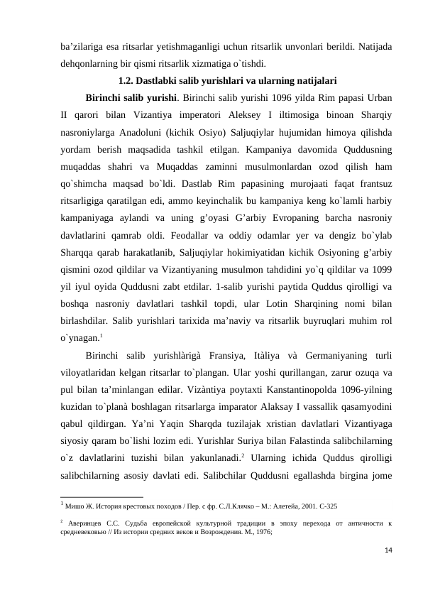 ba’zilariga esa ritsarlar yetishmaganligi uchun ritsarlik unvonlari berildi. Natijada
dehqonlarning bir qismi ritsarlik xizmatiga o`tishdi.
 1.2. Dastlabki salib yurishlari va ularning natijalari
Birinchi salib yurishi. Birinchi salib yurishi 1096 yilda Rim papasi Urban
II  qarori  bilan  Vizantiya  imperatori  Aleksey  I  iltimosiga  binoan  Sharqiy
nasroniylarga Anadoluni (kichik Osiyo) Saljuqiylar hujumidan himoya qilishda
yordam  berish  maqsadida  tashkil  etilgan.  Kampaniya  davomida  Quddusning
muqaddas  shahri  va  Muqaddas  zaminni  musulmonlardan  ozod  qilish  ham
qo`shimcha  maqsad  bo`ldi.  Dastlab  Rim  papasining  murojaati  faqat  frantsuz
ritsarligiga qaratilgan edi, ammo keyinchalik bu kampaniya keng ko`lamli harbiy
kampaniyaga  aylandi  va  uning  g’oyasi  G’arbiy  Evropaning  barcha  nasroniy
davlatlarini  qamrab  oldi.  Feodallar  va  oddiy  odamlar  yer  va  dengiz  bo`ylab
Sharqqa qarab harakatlanib, Saljuqiylar hokimiyatidan kichik Osiyoning g’arbiy
qismini ozod qildilar va Vizantiyaning musulmon tahdidini yo`q qildilar va 1099
yil iyul oyida Quddusni zabt etdilar. 1-salib yurishi paytida Quddus qirolligi va
boshqa  nasroniy  davlatlari  tashkil  topdi,  ular  Lotin  Sharqining  nomi  bilan
birlashdilar. Salib yurishlari tarixida ma’naviy va ritsarlik buyruqlari muhim rol
o`ynagan.1 
Birinchi  salib  yurishlàrigà  Fransiya,  Itàliya  và  Germaniyaning  turli
viloyatlaridan kelgan ritsarlar to`plangan. Ular yoshi qurillangan, zarur ozuqa va
pul bilan ta’minlangan edilar. Vizàntiya poytaxti Kanstantinopolda 1096-yilning
kuzidan to`planà boshlagan ritsarlarga imparator Alaksay I vassallik qasamyodini
qabul qildirgan. Ya’ni Yaqin Sharqda tuzilajak xristian davlatlari Vizantiyaga
siyosiy qaram bo`lishi lozim edi. Yurishlar Suriya bilan Falastinda salibchilarning
o`z  davlatlarini  tuzishi  bilan  yakunlanadi.2 Ularning  ichida  Quddus  qirolligi
salibchilarning asosiy davlati edi. Salibchilar Quddusni egallashda birgina jome
1 Мишо Ж. История крестовых походов / Пер. с фр. С.Л.Клячко – М.: Алетейа, 2001. C-325
2 Аверинцев  С.С.  Судьба  европейской  культурной  традиции  в  эпоху  перехода  от  античности  к
средневековью // Из истории средних веков и Возрождения. М., 1976;
14
