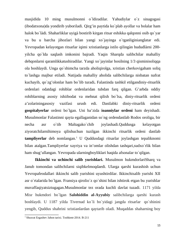 masjidida  10  ming  musulmonni  o`ldiradilar.  Yahudiylar  o`z  sinagogasi
(ibodatxona)da yondirib yuboriladi. Qirg’in paytida ko`plab ayollar va bolalar ham
halok bo`làdi. Shaharliklar uyigà bostirib kirgan ritsar eshikka qalqonni osib qo`yar
va  bu  u  barcha  jihozlari  bilan  yangi  xo`jayinga  o`tganliginianglatar  edi.
Yevropadan kelayotgan ritsarlar iqimi xristianlarga istilo qilingàn hududlàrni 200-
yilcha  qo`lda  saqlash  imkonini  bajradi.  Yaqin  Sharqda  salibchilar  mahalliy
dehqonlarni qaramlikkatushiradilar. Yangi xo`jayinlar hosilning 1/3 qisminisoliqqa
ola boshlaydi. Unga qo`shimcha tarzda aholiqirolga, xristian cherkovigaham soliq
to`lashga majbur etiladi. Natijada mahalliy aholida salibchilarga nisbatan nafrat
kuchayib, qo`zg’olonlar ham bo`lib turadi. Falastinda tashkil etilgandiniy-ritsarlik
ordenlari  odatdagi  rohiblar  ordenlaridan  tubdan  farq  qilgan.  G’arbda  oddiy
rohiblarning  asosiy  ishiibodat  va  mehnat  qilish  bo`lsa,  diniy-ritsarlik  ordeni
a’zolariningasosiy  vazifasi  urush  edi.  Dastlabki  diniy-ritsarlik  ordeni
gospitalyerlar  ordeni bo`lgan. Uni ba’zida  ioanniylar ordeni  ham deyishadi.
Musulmonlar Falastinni qayta egallaganidan so`ng ordendastlab Rodos oroliga, bir
necha  asr  o`tib  Maltagako`chib  joylashadi.Quddusga  kelayotgan
ziyoratchilarnihimoya  qilishuchun  tuzilgan  ikkinchi  ritsarlik  ordeni  dastlab
tampliyerlar  deb nomlangan.1 U Quddusdagi  ritsarlar  joylashgan tepaliknomi
bilan atalgan.Tampliyerlar xayriya va in’omlar olishdan tashqari,sudxo`rlik bilan
ham shug’ullangan. Yevropada ularningboyliklari haqida afsonalar to`qilgan.
Ikkinchi va uchinchi salib yurishlari.  Musulmon hukmdorlariSharq va
Janub tomondan salibchilarni siqibkelmoqdaedi. Ularga qarshi kurashish uchun
Yevropafeodallari ikkinchi salib yurishini uyushtirdilar. Ikkinchisalib yurishi XII
asr o`rtalarida bo`lgan. Fransiya qirolio`z qo`shini bilan ishtirok etgan bu yurishlar
muvaffaqiyatsiztugagan.Musulmonlar tez orada kuchli davlat tuzadi.  1171 yilda
Misr  hukmdori  bo`lgan  Salohiddin  al-Ayyubiy salibchilarga  qarshi  kurash
boshlaydi.  U  1187  yilda  Tivernad  ko`li  bo`yidagi  jangda  ritsarlar   qo`shinini
yengib, Quddus shahrini xristianlardan qaytarib oladi. Muqaddas shaharning boy
1 Shuxrat Ergashev Jahon tarixi. Toshkent-2014. B-211
15

